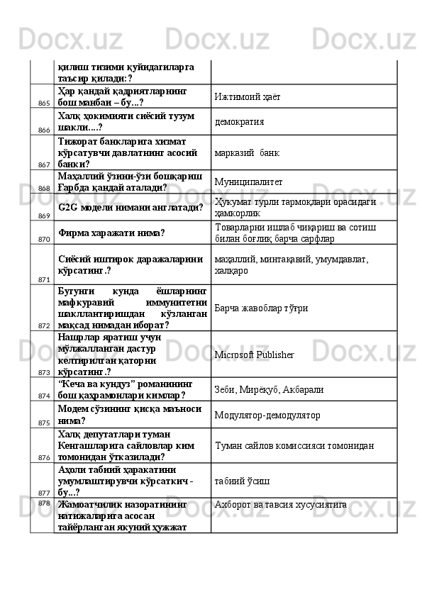 қилиш тизими қуйидагиларга 
таъсир қилади:? 
865 Ҳар қандай қадриятларнинг 
бош манбаи – бу...?  Ижтимоий ҳаёт 
866 Халқ ҳокимияти сиёсий тузум 
шакли....?  демократия 
867 Тижорат банкларига хизмат 
кўрсатувчи давлатнинг асосий 
банки?  марказий  банк 
868 Маҳаллий ўзини-ўзи бошқариш 
Ғарбда қандай аталади?  Муниципалитет 
869 G2G модели нимани англатади?  Ҳукумат турли тармоқлари орасидаги 
ҳамкорлик 
870 Фирма харажати нима?  Товарларни ишлаб чиқариш ва сотиш 
билан боғлиқ барча сарфлар 
871 Сиёсий иштирок даражаларини 
кўрсатинг.?  маҳаллий, минтақавий, умумдавлат, 
халқаро 
872 Бугунги   кунда   ёшларнинг
мафкуравий   иммунитетни
шакллантиришдан   кўзланган
мақсад нимадан иборат?  Барча жавоблар тўғри 
873 Нашрлар яратиш учун 
мўлжалланган дастур 
келтирилган қаторни 
кўрсатинг.?  MicrГoft Publisher 
874 “Кеча ва кундуз” романининг 
бош қаҳрамонлари кимлар?  Зеби, Мирёқуб, Акбарали 
875 Модем сўзининг қисқа маъноси 
нима?  Модулятор-демодулятор 
876 Халқ депутатлари туман 
Кенгашларига сайловлар ким 
томонидан ўтказилади?  Туман сайлов комиссияси томонидан 
877 Аҳоли табиий ҳаракатини 
умумлаштирувчи кўрсаткич - 
бу...?  табиий ўсиш 
878
Жамоатчилик назоратининг 
натижаларига асосан 
тайёрланган якуний ҳужжат  Ахборот ва тавсия хусусиятига  