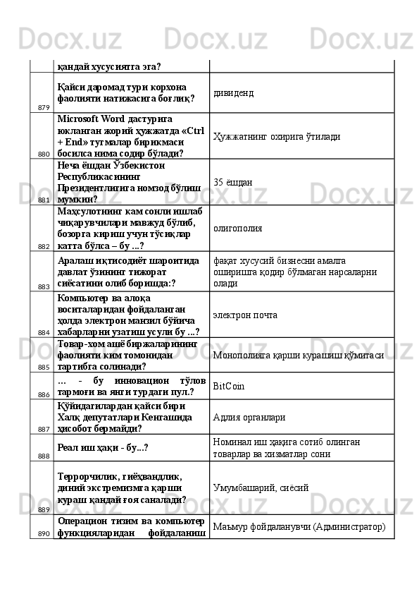 қандай хусусиятга эга? 
879 Қайси даромад тури корхона 
фаолияти натижасига боғлиқ?  дивиденд 
880 Microsoft Word дастурига 
юкланган жорий ҳужжатда «Ctrl
+ End» тугмалар бирикмаси 
босилса нима содир бўлади?  Ҳужжатнинг охирига ўтилади 
881 Неча ёшдан Ўзбекистон 
Республикасининг 
Президентлигига номзод бўлиш 
мумкин?  35 ёшдан 
882 Маҳсулотнинг кам сонли ишлаб 
чиқарувчилари мавжуд бўлиб, 
бозорга кириш учун тўсиқлар 
катта бўлса – бу ...?  олигополия 
883 Аралаш иқтисодиёт шароитида 
давлат ўзининг тижорат 
сиёсатини олиб боришда:?  фақат хусусий бизнесни амалга 
оширишга қодир бўлмаган нарсаларни 
олади 
884 Компьютер ва алоқа 
воситаларидан фойдаланган 
ҳолда электрон манзил бўйича 
хабарларни узатиш усули бу ...?  электрон почта 
885 Товар-хом ашё биржаларининг 
фаолияти ким томонидан 
тартибга солинади?  Монополияга қарши курашиш қўмитаси 
886 …   -   бу   инновацион   тўлов
тармоғи ва янги турдаги пул.?  BitCoin 
887 Қўйидагилардан қайси бири 
Халқ депутатлари Кенгашида 
ҳисобот бермайди?  Адлия органлари 
888 Реал иш ҳақи - бу...?  Номинал иш ҳақига сотиб олинган 
товарлар ва хизматлар сони 
889 Террорчилик, гиёҳвандлик, 
диний экстремизмга қарши 
кураш қандай ғоя саналади?  Умумбашарий, сиёсий 
890 Операцион   тизим   ва   компьютер
функцияларидан   фойдаланиш Маъмур фойдаланувчи (Администратор)  