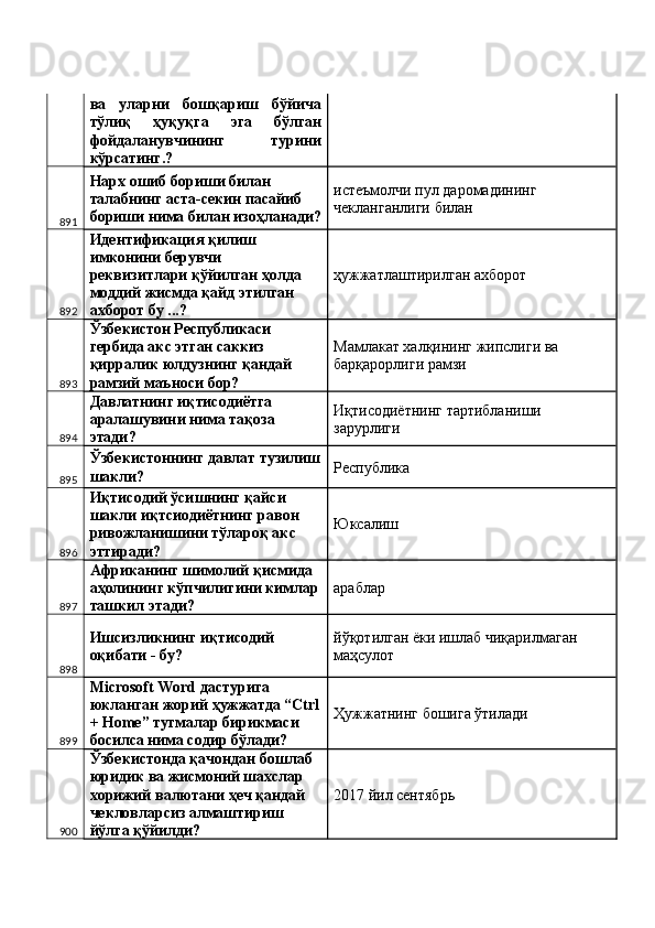 ва   уларни   бошқариш   бўйича
тўлиқ   ҳуқуқга   эга   бўлган
фойдаланувчининг   турини
кўрсатинг.? 
891 Нарх ошиб бориши билан 
талабнинг аста-секин пасайиб 
бориши нима билан изоҳланади? истеъмолчи пул даромадининг 
чекланганлиги билан 
892 Идентификация қилиш 
имконини берувчи 
реквизитлари қўйилган ҳолда 
моддий жисмда қайд этилган 
ахборот бу ...?  ҳужжатлаштирилган ахборот 
893 Ўзбекистон Республикаси 
гербида акс этган саккиз 
қирралик юлдузнинг қандай 
рамзий маъноси бор?  Мамлакат халқининг жипслиги ва 
барқарорлиги рамзи 
894 Давлатнинг иқтисодиётга 
аралашувини нима тақоза 
этади?  Иқтисодиётнинг тартибланиши 
зарурлиги 
895 Ўзбекистоннинг давлат тузилиш
шакли?  Республика 
896 Иқтисодий ўсишнинг қайси 
шакли иқтсиодиётнинг равон 
ривожланишини тўлароқ акс 
эттиради?  Юксалиш 
897 Африканинг шимолий қисмида 
аҳолининг кўпчилигини кимлар
ташкил этади?  араблар 
898 Ишсизликнинг иқтисодий 
оқибати - бу?  йўқотилган ёки ишлаб чиқарилмаган 
маҳсулот 
899 Microsoft Word дастурига 
юкланган жорий ҳужжатда “Ctrl
+ Home” тугмалар бирикмаси 
босилса нима содир бўлади?  Ҳужжатнинг бошига ўтилади 
900 Ўзбекистонда қачондан бошлаб 
юридик ва жисмоний шахслар 
хорижий валютани ҳеч қандай 
чекловларсиз алмаштириш 
йўлга қўйилди?  2017 йил сентябрь  
