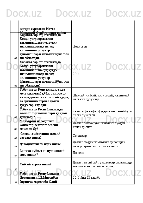 илгари сурилган Катта 
Марказий Осиё ғоясига қайси 
82 Ҳаракатлар стратегиясида 
Қонун устуворлигини 
таъминлаш ва суд-ҳуқуқ 
тизимини янада ислоҳ 
қилишнинг устувор 
йўналишлари нечанчи йўналиш 
ҳисобланади?  Покистон 
83 Ҳаракатлар стратегиясида 
Қонун устуворлигини 
таъминлаш ва суд-ҳуқуқ 
тизимини янада ислоҳ 
қилишнинг устувор 
йўналишлари нечанчи йўналиш 
ҳисобланади?  2 Чи 
84 Ўзбекистон Конституциясида 
мустаҳкамлаб қўйилган инсон 
ва фуқароларнинг асосий ҳуқуқ 
ва эркинликларига қайси 
ҳуқуқлар киради?  Шахсий, сиёсий, иқтисодий, ижтимоий, 
маданий ҳуқуқлар 
85 Ўзбекистон Республикасида 
жамоат бирлашмалари қандай 
тузилади?  Камида ўн нафар фуқаронинг ташаббуси 
билан тузилади 
86 Маъмурий ислоҳотлар 
концепциясининг асосий 
мақсади бу?  Давлат бошқаруви тизимини тубдан 
ислоҳ қилиш 
87 Фискал сиёсатнинг асосий 
дастаги нима?  Солиқлар 
88 Дотацияланган нарх нима?  Давлат бюджети маблағи ҳисобидан 
махсус арзонлаштирилган нарх 
89 Банкка қўйилган пул қандай 
номланади?  Депозит 
90 Сиёсий норма нима?  Давлат ва сиёсий тузилмалар даражасида 
тан олинган сиёсий меъёрлар 
91 Ўзбекистон Республикаси 
Президенти Ш.Мирзиёев 
биринчи маротаба Олий  2017 йил 22 декабр  