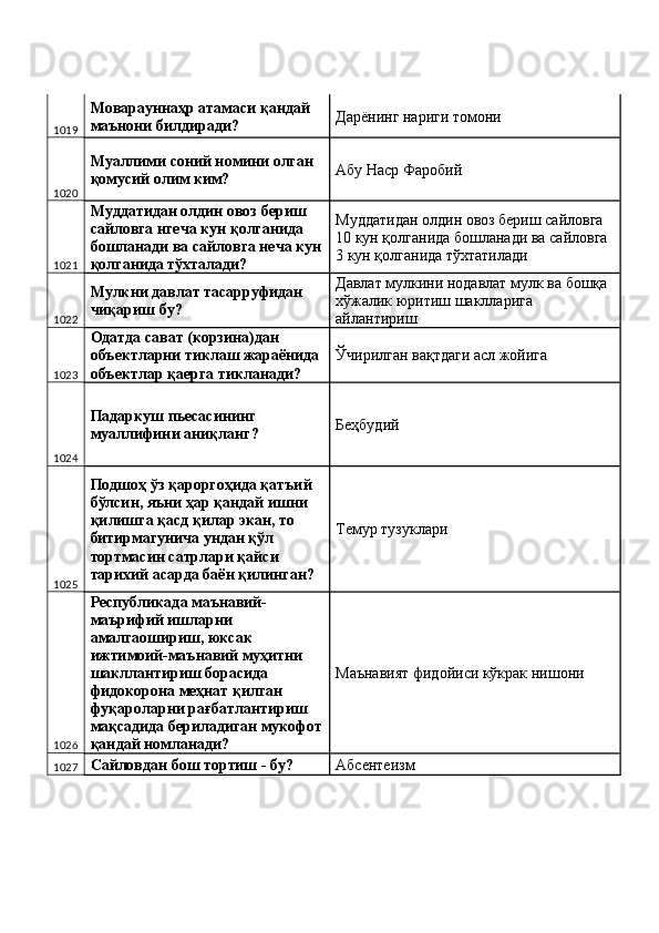 1019 Моварауннаҳр атамаси қандай 
маънони билдиради?  Дарёнинг нариги томони 
1020 Муаллими соний номини олган 
қомусий олим ким?  Абу Наср Фаробий 
1021 Муддатидан олдин овоз бериш 
сайловга нгеча кун қолганида 
бошланади ва сайловга неча кун
қолганида тўхталади?  Муддатидан олдин овоз бериш сайловга 
10 кун қолганида бошланади ва сайловга 
3 кун қолганида тўхтатилади 
1022 Мулкни давлат тасарруфидан 
чиқариш бу?  Давлат мулкини нодавлат мулк ва бошқа 
хўжалик юритиш шаклларига 
айлантириш 
1023 Одатда сават (корзина)дан 
объектларни тиклаш жараёнида 
объектлар қаерга тикланади?  Ўчирилган вақтдаги асл жойига 
1024 Падаркуш пьесасининг 
муаллифини аниқланг?  Беҳбудий 
1025 Подшоҳ ўз қароргоҳида қатъий 
бўлсин, яъни ҳар қандай ишни 
қилишга қасд қилар экан, то 
битирмагунича ундан қўл 
тортмасин сатрлари қайси 
тарихий асарда баён қилинган?  Темур тузуклари 
1026 Республикада маънавий-
маърифий ишларни 
амалгаошириш, юксак 
ижтимоий-маънавий муҳитни 
шакллантириш борасида 
фидокорона меҳнат қилган 
фуқароларни рағбатлантириш 
мақсадида бериладиган мукофот
қандай номланади?  Маънавият фидойиси кўкрак нишони  
1027 Сайловдан бош тортиш - бу?  Абсентеизм  