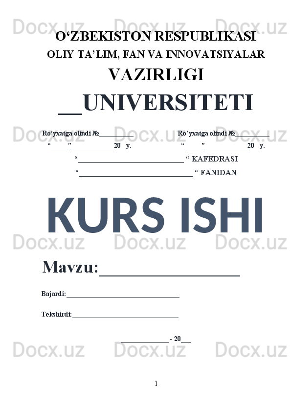 O‘ZBEKISTON RESPUBLIKASI 
OLIY  TA’LIM, FAN  VA INNOVATSIYALAR
VAZIRLIGI
__UNIVERSITETI
Ro’yxatga olindi №__________                          Ro’yxatga olindi №__________
“_____” ____________20   y.                             “_____” ____________20   y.
“___________________________ “ KAFEDRASI
“_____________________________ “ FANIDAN
KURS ISHI 
Mavzu:________________ 
Bajardi:_________________________________
Tekshirdi:_______________________________
______________ - 20___
1 