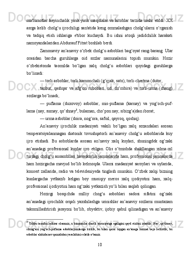 ma'lumotlar  keyinchalik yirik-yirik maqolalar  va kitoblar  tarzida  nashr  etildi. XX
asrga kelib cholg‘u ijrochiligi san'atida keng ommalashgan cholg‘ularni o‘rganish
va   tadqiq   etish   ishlariga   e'tibor   kuchaydi.   Bu   ishni   atoqli   jadidchilik   harakati
namoyandalaridan Abdurauf Fitrat boshlab berdi. 
Zamonaviy an’anaviy o‘zbek cholg‘u asboblari bag‘oyat rang-barang. Ular
orasidan   barcha   guruhlarga   oid   sozlar   namunalarini   topish   mumkin.   Hozir
o‘zbekistonda   taomilda   bo‘lgan   xalq   cholg‘u   asboblari   quyidagi   guruhlarga
bo‘linadi:
— torli asboblar, torli-kamonchali (g‘ijjak, sato), torli-chertma (dutor,
tanbur,   qashqar   va   afg‘on   ruboblari,   ud,   do‘mbira)   va   torli-urma   (chang)
sozlarga bo‘linadi;
—   puflama   (duxovoy)   asboblar,   mis-puflama   (karnay)   va   yog‘och-puf-
lama (nay, sumay, qo‘shnay 3
, bulaman, cho‘pon nay, sibizg‘a)dan iborat;
— urma asboblar (doira, nog‘ora, safoil, qayroq, qoshiq).
An’anaviy   ijrochilik   madaniyati   vakili   bo‘lgan   xalq   sozandalari   asosan
temperatsiyalanmagan   diatonik   tovushqatorli   an’anaviy   cholg‘u   asboblarida   kuy
ijro   etishadi.   Bu   asboblarda   asosan   an’naviy   xalq   kuylari,   shuningdek   og‘zaki
an’anadagi   professional   kuylar   ijro   etilgan.   Olis   o‘tmishda   shakllangan   xilma-xil
turdagi cholg‘u ansambllari havaskorlik jamoalarida ham, professional jamoalarda
ham hozirgacha mavjud bo‘lib kelmoqda. Ulami madaniyat saroylari va uylarida,
konsert   zallarida,   radio  va   televideniyeda   tinglash   mumkin.   O‘zbek  xalqi   bizning
kunlargacha   yetkazib   kelgan   boy   musiqiy   meros   xalq   ijodiyotini   ham,   xalq-
professional ijodiyotini ham og‘zaki yetkazish yo‘li bilan saqlab qolingan.
Hozirgi   bosqichda   milliy   chog‘u   asboblari   sadosi   sifatini   og‘zaki
an’anadagi   ijrochilik   orqali   yaxshilashga   urinishlar   an’anaviy   sozlarni   muntazam
takomillashtirish   jarayoni   bo‘lib,   obyektiv,   ijobiy   qabul   qilinadigan   va   an’anaviy
3
  Ushbu  tasnifni   keltirar   ekanmiz,  u  birmuncha  shartli   xususiyatga  egaligini   qayd  etishni   istardik.   Nay,   qo‘shnay,
sibizg‘ani   yog‘och-puflama   asboblarjumlasiga   kiritib,   bu   bilan   qaror   topgan   an’anaga   hurmat   bajo   keltirdik;   bu
asboblar alohida nav qamishdan yasalishini eslatib o‘tamiz.
10 