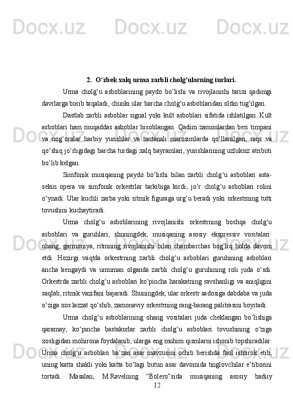 2. O‘zbek xalq urma zarbli cholg‘ularning turlari.
Urma   cholg‘u   asboblarining   paydo   bo‘lishi   va   rivojlanishi   tarixi   qadimgi
davrlarga borib taqaladi, chunki ular barcha cholg‘u asboblaridan oldin tug‘ilgan.
Dastlab zarbli asboblar  signal  yoki  kult  asboblari  sifatida ishlatilgan. Kult
asboblari   ham   muqaddas   asboblar   hisoblangan.   Qadim   zamonlardan   beri   timpani
va   nog‘oralar   harbiy   yurishlar   va   tantanali   marosimlarda   qo‘llanilgan,   raqs   va
qo‘shiq jo‘rligidagi barcha turdagi xalq bayramlari, yurishlarining uzluksiz atributi
bo‘lib kelgan.
Simfonik   musiqaning   paydo   bo lishi   bilan   zarbli   cholg u   asboblari   asta-ʻ ʻ
sekin   opera   va   simfonik   orkestrlar   tarkibiga   kirdi,   jo r   cholg u   asboblari   rolini	
ʻ ʻ
o ynadi. Ular kuchli zarba yoki ritmik figuraga urg‘u beradi yoki orkestrning tutti	
ʻ
tovushini kuchaytiradi.
Urma   cholg‘u   asboblarining   rivojlanishi   orkestrning   boshqa   cholg‘u
asboblari   va   guruhlari,   shuningdek,   musiqaning   asosiy   ekspressiv   vositalari:
ohang,   garmoniya,   ritmning   rivojlanishi   bilan   chambarchas   bog‘liq   holda   davom
etdi.   Hozirgi   vaqtda   orkestrning   zarbli   cholg‘u   asboblari   guruhining   asboblari
ancha   kengaydi   va   umuman   olganda   zarbli   cholg‘u   guruhining   roli   juda   o‘sdi.
Orkestrda zarbli cholg‘u asboblari ko‘pincha harakatning ravshanligi va aniqligini
saqlab, ritmik vazifani bajaradi. Shuningdek, ular orkestr sadosiga dabdaba va juda
o‘ziga xos lazzat qo‘shib, zamonaviy orkestrning rang-barang palitrasini boyitadi.
Urma   cholg u   asboblarining   ohang   vositalari   juda   cheklangan   bo lishiga	
ʻ ʻ
qaramay,   ko pincha   bastakorlar   zarbli   cholg u   asboblari   tovushining   o ziga	
ʻ ʻ ʻ
xosligidan mohirona foydalanib, ularga eng muhim qismlarni ishonib topshiradilar.
Urma   cholg‘u   asboblari   ba’zan   asar   mavzusini   ochib   berishda   faol   ishtirok   etib,
uning  katta  shakli  yoki  katta  bo‘lagi  butun  asar  davomida   tinglovchilar  e’tiborini
tortadi.   Masalan,   M.Ravelning   “Bolero”sida   musiqaning   asosiy   badiiy
12 