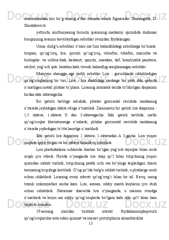elementlaridan   biri   bo‘g‘ozning   o‘tkir   ostinata   ritmik   figurasidir.   Shuningdek,   D.
Shostakovich
yettinchi   simfoniyaning   birinchi   qismining   markaziy   epizodida   dushman
bosqinining rasmini tasvirlaydigan asboblar ovozidan foydalangan.
Urma cholg u asboblari o zaro ma lum balandlikdagi asboblarga bo linadi:ʻ ʻ ʼ ʻ
timpani,   qo ng iroq,   lira,   quvurli   qo ng iroq,   vibrafon,   tubafon,   marimba   va	
ʻ ʻ ʻ ʻ
boshqalar.   va   uchburchak,   kastanet,   qamchi,   marakas,   daf,   braziliyalik   pandeira,
ratchet, yog‘och quti, baraban kabi tovush balandligi aniqlanmagan asboblar.
Muayyan   ohangga   ega   zarbli   asboblar   Lira   -   guruchlarda   ishlatiladigan
qo‘ng‘iroqlarning   bir   turi.   Lira   -   lira   shaklidagi   ramkaga   bir   yoki   ikki   qatorda
o‘rnatilgan metall plitalar to‘plami. Liraning xromatik tarzda to‘ldirilgan diapazoni
birdan ikki oktavagacha.
Bir   qatorli   tartibga   solishda,   plitalar   gorizontal   ravishda   ramkaning
o‘rtasida joylashgan ikkita relsga o‘rnatiladi. Zamonaviy bir qatorli lira diapazoni -
1,5   oktava,   1-oktava   G   dan   3-oktavagacha.   Ikki   qatorli   tartibda,   zarbli
qo‘ng‘iroqlar   klaviaturasiga   o‘xshash,   plitalar   gorizontal   ravishda   ramkaning
o‘rtasida joylashgan to‘rtta lamelga o‘rnatiladi.
Ikki   qatorli   lira   diapazoni   2   oktava,   1-oktavadan   A   3-gacha.   Lira   yuqori
nuqtada qayd etilgan va bir oktava balandroq eshitiladi.
Lira   plastinkalarni   uchlarida   sharlari   bo‘lgan   yog‘och   tayoqlar   bilan   urish
orqali   ijro   etiladi.   Piyoda   o‘ynaganda   lira   chap   qo‘l   bilan   tutqichning   yuqori
qismidan   ushlab   turiladi,   tutqichning   pastki   uchi   esa   bo‘yniga   taqiladigan   charm
tasmaning tirqishiga kiritiladi. O‘ng qo‘lda bolg‘a ushlab turiladi, u plitalarga urish
uchun   ishlatiladi.   Liraning   ovozi   orkestr   qo‘ng‘irog‘i   bilan   bir   xil.   Biroq,   uning
texnik   imkoniyatlari   ancha   kam.   Lira,   asosan,   oddiy   marsh   kuylarini   ijro   etish
uchun   ishlatiladi.   Statsionar   sharoitda   lira   o‘ynaganda,   u   maxsus   stendga
o‘rnatiladi   va   keyin   uni   oddiy   qo‘ng‘iroqlarda   bo‘lgani   kabi   ikki   qo‘l   bilan   ham
bajarish mumkin.
19-asrning   oxiridan   boshlab   orkestr   foydalanmoqdaquvurli
qo‘ng‘iroqlarular asta-sekin qimmat va massiv prototiplarini almashtirdilar.
13 
