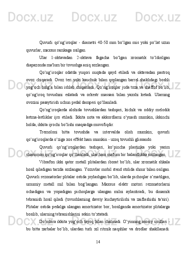Quvurli   qo‘ng‘iroqlar   -   diametri   40-50   mm   bo‘lgan   mis   yoki   po‘lat   uzun
quvurlar, maxsus ramkaga osilgan.
Ular   1-oktavadan   2-oktava   fagacha   bo‘lgan   xromatik   to‘ldirilgan
diapazonda ma'lum bir tovushga aniq sozlangan.
Qo‘ng‘iroqlar   odatda   yuqori   nuqtada   qayd   etiladi   va   oktavadan   pastroq
ovoz   chiqaradi.   Ovoz   teri   yoki   kauchuk   bilan   qoplangan   barrel   shaklidagi   boshli
yog‘och bolg‘a bilan ishlab chiqariladi. Qo‘ng‘iroqlar juda toza va shaffof bo‘lib,
qo‘ng‘iroq   tovushini   eslatadi   va   orkestr   massasi   bilan   yaxshi   ketadi.   Ularning
ovozini pasaytirish uchun pedal damperi qo‘llaniladi.
Qo‘ng‘iroqlarda   alohida   tovushlardan   tashqari,   kichik   va   oddiy   melodik
ketma-ketliklar   ijro   etiladi.   Ikkita   nota   va   akkordlarni   o‘ynash   mumkin,   ikkinchi
holda, ikkita ijrochi bo‘lishi maqsadga muvofiqdir.
Tremoloni   bitta   tovushda   va   intervalda   olish   mumkin;   quvurli
qo‘ng‘iroqlarda o‘ziga xos effekt ham mumkin - uzoq tovushli glissando.
Quvurli   qo‘ng‘iroqlardan   tashqari,   ko‘pincha   plastinka   yoki   yarim
sharsimon qo‘ng‘iroqlar qo‘llaniladi, ular ham ma'lum bir balandlikka sozlangan.
Vibrafon   ikki   qator   metall   plitalardan   iborat   bo‘lib,   ular   xromatik   shkala
hosil qiladigan tarzda sozlangan. Yozuvlar mobil stend stolida shnur bilan osilgan.
Quvurli rezonatorlar plitalar ostida joylashgan bo‘lib, ularda pichoqlar o‘rnatilgan,
umumiy   metall   mil   bilan   bog‘langan.   Maxsus   elektr   motori   rezonatorlarni
ochadigan   va   yopadigan   pichoqlarga   ulangan   milni   aylantiradi,   bu   dinamik
tebranish   hosil   qiladi   (tovushlarning   davriy   kuchaytirilishi   va   zaiflashishi   ta'siri).
Plitalar   ostida   pedalga   ulangan   amortizator   bor,   bosilganda   amortizator   plitalarga
bosilib, ularning tebranishlarini sekin to‘xtatadi.
Do‘mbira ikkita yog‘och tayoq bilan chalinadi. O‘yinning asosiy usullari -
bu   bitta   zarbalar   bo‘lib,   ulardan   turli   xil   ritmik   naqshlar   va   drodlar   shakllanadi.
14 