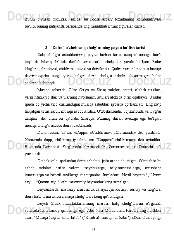 Butun   o‘ynash   texnikasi,   aslida,   bu   ikkita   asosiy   texnikaning   kombinatsiyasi
bo‘lib, buning natijasida barabanda eng murakkab ritmik figuralar olinadi.
3. “Doira” o‘zbek xalq cholg‘usining paydo bo‘lish tarixi.
Xalq   cholg‘u   asboblarinnng   paydo   bœlish   tarixi   uzoq   o‘tmishga   borib
taqaladi.   Musiqachilikda   dastlab   urma   zarbli   cholg‘ular   paydo   bo‘lgan.   Bular
Nog‘ora, chindovul, childirma, dovul va doiralardir. Qadim zamonlardan to hozirgi
davrimizgacha   bizga   yetib   kelgan   doira   cholg‘u   asbobi   o‘zgarmagan   holda
saqlanib kelmoqda.
Musiqa   sohasida,   O‘rta   Osiyo   va   Sharq   xalqlari   qatori,   o‘zbek   usullari,
ya’ni ritmik yo‘llari va ularning rivojlanish usullari alohida o‘rin egallaydi. Usullar
qoida bo‘yicha urib chalinadigan musiqa asboblari  ijrosida qo‘llaniladi. Eng ko‘p
tarqalgan urma zarbli musiqa asboblaridan, O‘zbekistonda, Tojikistonda va Uyg‘ur
xalqlari,   shu   bilan   bir   qatorda,   Sharqda   o‘zining   shirali   ovoziga   ega   bo‘lgan,
musiqa cholg‘u asbobi doira hisoblanadi.
Doira   iborasi   ba’zan   «Dapp»,   «Childirma»,   «Chirmanda»   deb   yuritiladi.
Xorazmda   dapp,   childirma   ijrochini   esa   “Dappchi”-childirmachi   deb   aytadilar,
Buxoroda   Doiradast,   Farg‘onada   chirmandachi,   Samarqanda   esa   Doirachi   deb
yuritiladi.                            
O‘zbek xalqi qadimdan doira asbobini juda ardoqlab kelgan. O‘tmishda bu
asbob   sadolari   ostida   xalqni   maydonlarga,   to‘y-tomoshalarga,   musobaqa
kurashlarga va har-xil sayillarga chaqirganlar. Jumladan: "Hosil bayrami", "Uzum
sayli", "Qovun sayli" kabi mavsumiy bayramlar keng tarqalgan.
Bayramlarda,   madaniy   marosimlarda   ayniqsa   karnay,   surnay   va   nog‘ora,
doira kabi urma zarbli musiqa cholg‘ulari keng qo‘llanilgan.
Buyuk   Shark   mutafakkirlarining   merosi,   halq   cholg‘ularini   o‘rganish
sohasida  ham  tarixiy  qimmatga   ega.  Abu  Nasr  Muhammad  Farobiyning  mashhur
asari  "Musiqa haqida katta kitob" ("Kitob al-musiqa, al-kabir")  ulkan ahamiyatga
15 
