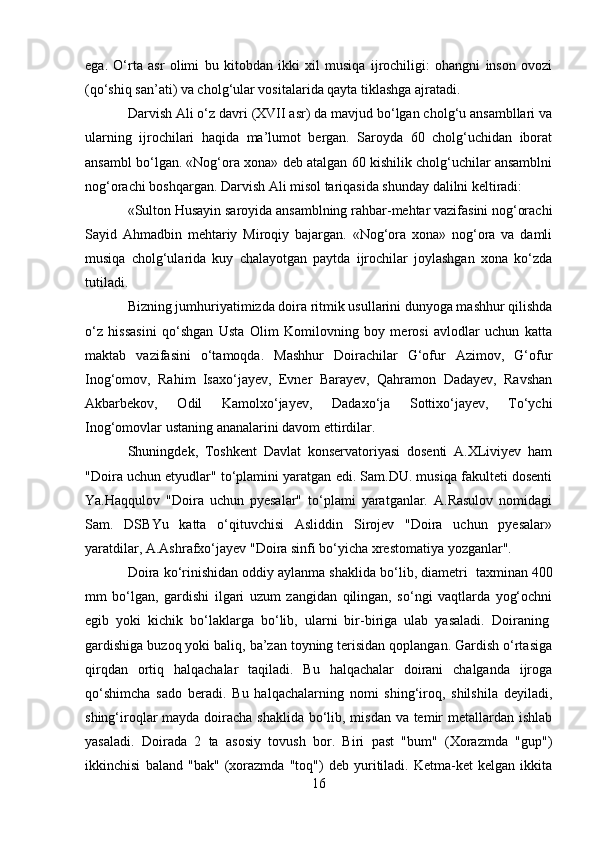 ega.   O‘rta   asr   olimi   bu   kitobdan   ikki   xil   musiqa   ijrochiligi:   ohangni   inson   ovozi
(qo‘shiq san’ati) va cholg‘ular vositalarida qayta tiklashga ajratadi.
Darvish Ali o‘z davri (XVII asr) da mavjud bo‘lgan cholg‘u ansambllari va
ularning   ijrochilari   haqida   ma’lumot   bergan.   Saroyda   60   cholg‘uchidan   iborat
ansambl bo‘lgan. «Nog‘ora xona» deb atalgan 60 kishilik cholg‘uchilar ansamblni
nog‘orachi boshqargan. Darvish Ali misol tariqasida shunday dalilni keltiradi:
«Sulton Husayin saroyida ansamblning rahbar-mehtar vazifasini nog‘orachi
Sayid   Ahmadbin   mehtariy   Miroqiy   bajargan.   «Nog‘ora   xona»   nog‘ora   va   damli
musiqa   cholg‘ularida   kuy   chalayotgan   paytda   ijrochilar   joylashgan   xona   ko‘zda
tutiladi.
Bizning jumhuriyatimizda doira ritmik usullarini dunyoga mashhur qilishda
o‘z   hissasini   qo‘shgan   Usta   Olim   Komilovning   boy   merosi   avlodlar   uchun   katta
maktab   vazifasini   o‘tamoqda.   Mashhur   Doirachilar   G‘ofur   Azimov,   G‘ofur
Inog‘omov,   Rahim   Isaxo‘jayev,   Evner   Barayev,   Qahramon   Dadayev,   Ravshan
Akbarbekov,   Odil   Kamolxo‘jayev,   Dadaxo‘ja   Sottixo‘jayev,   To‘ychi
Inog‘omovlar ustaning ananalarini davom ettirdilar.
Shuningdek,   Toshkent   Davlat   konservatoriyasi   dosenti   A.XLiviyev   ham
"Doira uchun etyudlar" to‘plamini yaratgan edi. Sam.DU. musiqa fakulteti dosenti
Ya.Haqqulov   "Doira   uchun   pyesalar"   to‘plami   yaratganlar.   A.Rasulov   nomidagi
Sam.   DSBYu   katta   o‘qituvchisi   Asliddin   Sirojev   "Doira   uchun   pyesalar»
yaratdilar, A.Ashrafxo‘jayev "Doira sinfi bo‘yicha xrestomatiya yozganlar".
Doira ko‘rinishidan oddiy aylanma shaklida bo‘lib, diametri    taxminan 400
mm   bo‘lgan,   gardishi   ilgari   uzum   zangidan   qilingan,   so‘ngi   vaqtlarda   yog‘ochni
egib   yoki   kichik   bo‘laklarga   bo‘lib,   ularni   bir-biriga   ulab   yasaladi.   Doiraning  
gardishiga buzoq yoki baliq, ba’zan toyning terisidan qoplangan. Gardish o‘rtasiga
qirqdan   ortiq   halqachalar   taqiladi.   Bu   halqachalar   doirani   chalganda   ijroga
qo‘shimcha   sado   beradi.   Bu   halqachalarning   nomi   shing‘iroq,   shilshila   deyiladi,
shing‘iroqlar mayda doiracha shaklida bo‘lib, misdan va temir  metallardan ishlab
yasaladi.   Doirada   2   ta   asosiy   tovush   bor.   Biri   past   "bum"   (Xorazmda   "gup")
ikkinchisi   baland   "bak"   (xorazmda   "toq")   deb   yuritiladi.   Ketma-ket   kelgan   ikkita
16 
