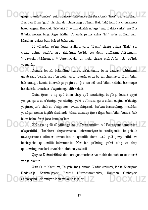 qisqa tovush "bakko" yoki «bakka» (tak-tak) yoki (bak-bak) "taka" deb yuritiladi.
Ilgarilari Bum (gup) 1ta chorak notaga teng bo‘lgan. Bak (tak) ham 1ta chorak nota
hisoblangan. Bak-bak (tak-tak) 2 ta-choraktalik notaga teng. Bakka (taka) esa 2 ta
8   talik   notaga   teng.   Agar   taktlar   o‘rtasida   pauza   kelsa   "Ist"   so‘zi   qo‘llanilgan.  
Masalan: bakka bum bak ist baka bak.
30   yillardan   so‘ng   doira   usullari,   ya’ni   "Bum"   chiziq   ostiga   "Bak"   esa
chiziq   ustiga   yozilib,   ijro   etiladigan   bo‘ldi.   Bu   doira   usullarini   A.Eyxgorn,
V.Leysok,   N.Mironov,   V.Uspenskiylar   bir   nota   chiziq   oralig‘ida   nota   yo‘lida
yozganlar.
Doirani   tovush   balandligi   noaniq,   ya’ni   uning   terisi   qanday   tortilganiga
qarab sado beradi, aniq bir nota, ya’ni tovush, ovoz bir xil chiqmaydi. Bum bilan
bak  oralig‘i   kvarta  intervaliga   yaqinroq.   Ijro  har   xil   usul   bilan  kelishi,   barmoqlar
harakatida tovushlar o‘zgarishiga olib keladi.
Doira   ijrosi,   o‘ng   qo‘l   bilan   chap   qo‘l   harakatiga   bog‘liq,   doirani   qaysi
yeriga,   gardish   o‘rtasiga   yo   chetiga   yoki   bo‘lmasa   gardishdan   ozgina   o‘rtasiga
yaqinroq urib cholish, o‘ziga xos tovush chiqaradi. Ba’zan barmoqlarga metaldan
yasalgan noxun taqilib chalinadi. Mana shunaqa ijro etilgan bum bilan bumni, bak
bilan bakni farqi juda katta bo‘ladi.
XX asrning 50-60-yillariga kelib, Doira usullari A.I.Petrosyans tomonidan
o‘zgartirildi,   Toshkent   eksperemental   labaratoriyasida   tasdiqlanib,   ko‘pchilik
musiqashunos   olimlar   tomonidan   4   qatorlik   doira   usul   yuli   joriy   etildi   va
hozirgacha   qo‘llanilib   kelinmokda.   Har   bir   qo‘lning,   ya’ni   o‘ng   va   chap
qo‘llarning ovozlari tovushlari alohida yoziladi.
Quyida Doirachilikda don taratgan mashhur va mohir doirachilar xotirasini
yodga olamiz.
Usta Olim Komilov, To‘ychi Inog‘omov, G‘ofur Azimov, Bolta Sharipov,
Dadaxo‘ja   Sottixo‘jayev,   Rashid   Nurmehammedov,   Rahmon   Otaboyev,
Samarqandlik Baxtiyor Jobirov va boshqalar.
17 
