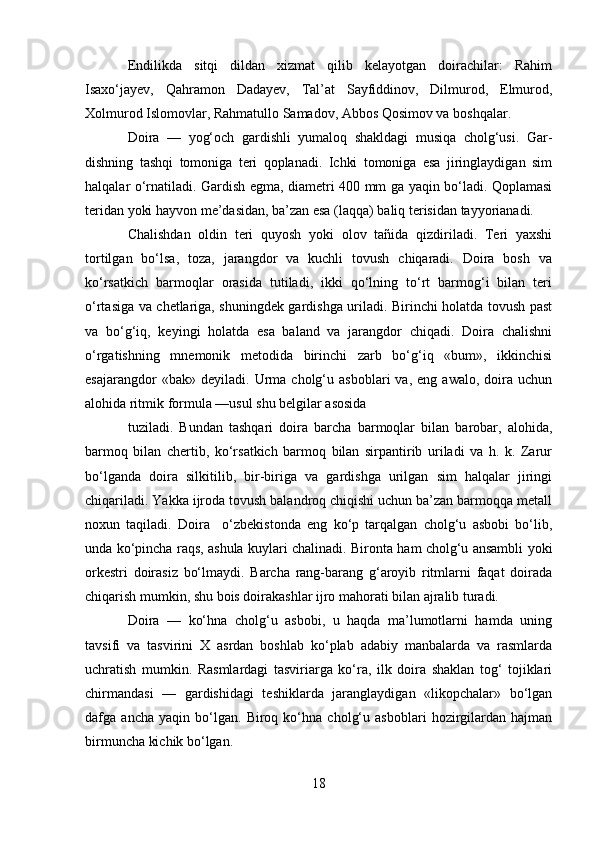 Endilikda   sitqi   dildan   xizmat   qilib   kelayotgan   doirachilar:   Rahim
Isaxo‘jayev,   Qahramon   Dadayev,   Tal’at   Sayfiddinov,   Dilmurod,   Elmurod,
Xolmurod Islomovlar, Rahmatullo Samadov, Abbos Qosimov va boshqalar.
Doira   —   yog‘och   gardishli   yumaloq   shakldagi   musiqa   cholg‘usi.   Gar-
dishning   tashqi   tomoniga   teri   qoplanadi.   Ichki   tomoniga   esa   jiringlaydigan   sim
halqalar o‘rnatiladi. Gardish egma, diametri 400 mm ga yaqin bo‘ladi. Qoplamasi
teridan yoki hayvon me’dasidan, ba’zan esa (laqqa) baliq terisidan tayyorianadi.
Chalishdan   oldin   teri   quyosh   yoki   olov   tañida   qizdiriladi.   Teri   yaxshi
tortilgan   bo‘lsa,   toza,   jarangdor   va   kuchli   tovush   chiqaradi.   Doira   bosh   va
ko‘rsatkich   barmoqlar   orasida   tutiladi,   ikki   qo‘lning   to‘rt   barmog‘i   bilan   teri
o‘rtasiga va chetlariga, shuningdek gardishga uriladi. Birinchi holatda tovush past
va   bo‘g‘iq,   keyingi   holatda   esa   baland   va   jarangdor   chiqadi.   Doira   chalishni
o‘rgatishning   mnemonik   metodida   birinchi   zarb   bo‘g‘iq   «bum»,   ikkinchisi
esajarangdor   «bak»  deyiladi.   Urma   cholg‘u  asboblari   va,   eng  awalo,   doira  uchun
alohida ritmik formula —usul shu belgilar asosida
tuziladi.   Bundan   tashqari   doira   barcha   barmoqlar   bilan   barobar,   alohida,
barmoq   bilan   chertib,   ko‘rsatkich   barmoq   bilan   sirpantirib   uriladi   va   h.   k.   Zarur
bo‘lganda   doira   silkitilib,   bir-biriga   va   gardishga   urilgan   sim   halqalar   jiringi
chiqariladi. Yakka ijroda tovush balandroq chiqishi uchun ba’zan barmoqqa metall
noxun   taqiladi.   Doira     o‘zbekistonda   eng   ko‘p   tarqalgan   cholg‘u   asbobi   bo‘lib,
unda ko‘pincha raqs, ashula kuylari chalinadi. Bironta ham cholg‘u ansambli yoki
orkestri   doirasiz   bo‘lmaydi.   Barcha   rang-barang   g‘aroyib   ritmlarni   faqat   doirada
chiqarish mumkin, shu bois doirakashlar ijro mahorati bilan ajralib turadi.
Doira   —   ko‘hna   cholg‘u   asbobi,   u   haqda   ma’lumotlarni   hamda   uning
tavsifi   va   tasvirini   X   asrdan   boshlab   ko‘plab   adabiy   manbalarda   va   rasmlarda
uchratish   mumkin.   Rasmlardagi   tasviriarga   ko‘ra,   ilk   doira   shaklan   tog‘   tojiklari
chirmandasi   —   gardishidagi   teshiklarda   jaranglaydigan   «likopchalar»   bo‘lgan
dafga   ancha   yaqin   bo‘lgan.   Biroq   ko‘hna   cholg‘u   asboblari   hozirgilardan   hajman
birmuncha kichik bo‘lgan.
18 