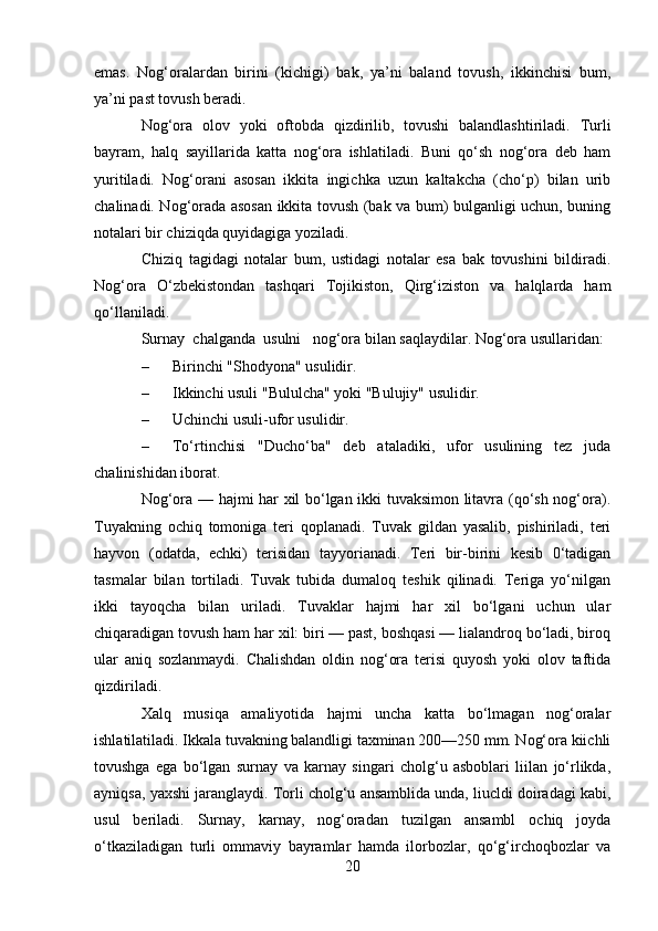 emas.   Nog‘oralardan   birini   (kichigi)   bak,   ya’ni   baland   tovush,   ikkinchisi   bum,
ya’ni past tovush beradi.
Nog‘ora   olov   yoki   oftobda   qizdirilib,   tovushi   balandlashtiriladi.   Turli
bayram,   halq   sayillarida   katta   nog‘ora   ishlatiladi.   Buni   qo‘sh   nog‘ora   deb   ham
yuritiladi.   Nog‘orani   asosan   ikkita   ingichka   uzun   kaltakcha   (cho‘p)   bilan   urib
chalinadi. Nog‘orada asosan ikkita tovush (bak va bum) bulganligi uchun, buning
notalari bir chiziqda quyidagiga yoziladi.
Chiziq   tagidagi   notalar   bum,   ustidagi   notalar   esa   bak   tovushini   bildiradi.
Nog‘ora   O‘zbekistondan   tashqari   Tojikiston,   Qirg‘iziston   va   halqlarda   ham
qo‘llaniladi.
Surnay    chalganda    usulni      nog‘ora bilan saqlaydilar. Nog‘ora usullaridan:
– Birinchi "Shodyona" usulidir.  
– Ikkinchi usuli "Bululcha" yoki "Bulujiy" usulidir.
– Uchinchi usuli-ufor usulidir.
– To‘rtinchisi   "Ducho‘ba"   deb   ataladiki,   ufor   usulining   tez   juda
chalinishidan iborat.
Nog‘ora — hajmi har xil bo‘lgan ikki tuvaksimon litavra (qo‘sh nog‘ora).
Tuyakning   ochiq   tomoniga   teri   qoplanadi.   Tuvak   gildan   yasalib,   pishiriladi,   teri
hayvon   (odatda,   echki)   terisidan   tayyorianadi.   Teri   bir-birini   kesib   0‘tadigan
tasmalar   bilan   tortiladi.   Tuvak   tubida   dumaloq   teshik   qilinadi.   Teriga   yo‘nilgan
ikki   tayoqcha   bilan   uriladi.   Tuvaklar   hajmi   har   xil   bo‘lgani   uchun   ular
chiqaradigan tovush ham har xil: biri — past, boshqasi — lialandroq bo‘ladi, biroq
ular   aniq   sozlanmaydi.   Chalishdan   oldin   nog‘ora   terisi   quyosh   yoki   olov   taftida
qizdiriladi.
Xalq   musiqa   amaliyotida   hajmi   uncha   katta   bo‘lmagan   nog‘oralar
ishlatilatiladi. Ikkala tuvakning balandligi taxminan 200—250 mm. Nog‘ora kiichli
tovushga   ega   bo‘lgan   surnay   va   karnay   singari   cholg‘u   asboblari   liilan   jo‘rlikda,
ayniqsa, yaxshi jaranglaydi. Torli cholg‘u ansamblida unda, liucldi doiradagi kabi,
usul   beriladi.   Surnay,   karnay,   nog‘oradan   tuzilgan   ansambl   ochiq   joyda
o‘tkaziladigan   turli   ommaviy   bayramlar   hamda   ilorbozlar,   qo‘g‘irchoqbozlar   va
20 