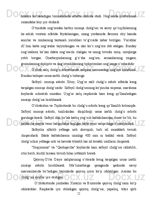 hokazo   ko‘rsatadigan   tomoshalarda   albatta   ishtirok   etadi.   Nog‘orada   professional
sozandalar kuy ijro etishadi.
O‘tmishda   nog‘oradan  harbiy   musiqa   cholg‘usi   va   saroy   qo‘riqchilarining
lai-solish   vositasi   sifatida   foydalanügan,   uning   yordamida   farmoni   oliy   hamda
aniirlar   va   xonlaming   tantanali   yurishlari   to‘g‘risida   xabar   berilgan.   Yurishlar
iK'.hun   katta   nog‘oralar   tayyorlangan   va   ular   ko‘s   nog‘ora   deb   atalgan.   Bunday
iiog‘oralarni   ba’zan   ikkita   nog‘orachi   chalgan   va   uning   tovushi   uzoq-   uzoqlarga
yetib   borgan.   Ozarbayjonlarning   g‘o‘sha   nog‘ora,   armanlarning   migara,
gruzinlaming diplipito va dog‘istonliklaming tiplipitomlari nog‘oraga o‘xshashdir.
O‘zbek xalq cholg‘u orkestrlarida xalqona namunadagi nog‘ora ishlatiladi.
Bundan tashqari urma zarbli cholg‘u turlariga:
Safoyil-   musiqa   asbobi   Xitoy,   Uyg‘ur   xalš   cholg‘u   asbob   sifatida   keng
tarqalgan musiqa cholg‘usidir. Safoyil cholg‘usining ko‘pincha raqsona, marshona
kuylarda   uchratish   mumkin.   Uyg‘ur   xalq   raqslarida   ham   keng   qo‘llaniladigan
musiqa cholg‘usi hisoblanadi.
O‘zbekiston va Tojikistonda bu cholg‘u asbobi keng qo‘llanilib kelmoqda.
Safoyil   musiqa   asbobi,   tuzilishidan     shiqildoqli   urma   zarbli   cholg‘u   asbobi
guruhiga kiradi. Safoyil ikki bo‘lak kattiq yog‘och kaltakchasidan iborat bo‘lib, bu
kaltakcha mayda temir halqachalar taqilgan katta temir xalqachaga o‘rnashtiriladi.
Safoyilni   silkitib   yelkaga   urib   shovqinli,   turli   xil   murakkab   tovush
chiqarishadi.   Ikkita   kaltakchasini   uzunligi   400   mm   ni   tashkil   etadi.   Safoyil
cholg‘uchisi yelkaga urib va havoda tebratib har xil kerakli usullarni chiqaradi.
"Soqiynoma"   va   "Qashqarcha"   kuylarida   ham   safoyil   cholg‘usi   ishlatilib,
ritm berib, kuchli hissani tovush bilan yetkazib beradi.
  Qayroq-O‘rta   Osiyo   xalqlarining   o‘rtasida   keng   tarqalgan   urma   zarbli
musiqa   asbobi   hisoblanadi.   Ma’lumotlarga   qaraganda   qadimda   saroy
marosimlarida   bo‘ladigan   bazmlarda   qayroq   ijrosi   ko‘p   ishlatilgan.   Asosan   bu
cholg‘uni ayollar ijro etishgan.
      O‘zbekistonda   jumladan   Xorazm   va   Buxoroda   qayroq   cholg‘usini   ko‘p
ishlatadilar.   Raqslarda   ijro   etiladigan   qayroq   cholg‘usi,   yapaloq,   tekis   qilib
21 