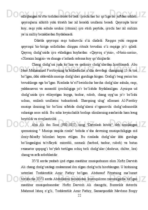 silliqlangan to‘rtta toshdan iborat bo‘ladi. Ijrochi har bir qo‘liga bir juftdan ushlab,
qayroqlarni   silkitib   yoki   titratib   har   xil   kerakli   usullarni   beradi.   Qayroqda   biror
kuy,   raqs   yoki   ashula   usulini   (ritmini)   ijro   etish   paytida,   ijrochi   har   xil   milizm
ya’ni milliy bezaklardan foydalanadi.
  Odatda   qayroqni   raqs   tushuvchi   o‘zi   chaladi.   Raqqos   yoki   raqqosa
qayroqni   bir-biriga   urilishidan   chiqqan   ritmik   tovushni   o‘z   raqsiga   jo‘r   qiladi.
Qayroq   cholg‘usida   ijro   etiladigan   kuylardan:   «Qayroq   o‘yini»,   «Norin-norin»,
«Xorazm lazgisi» va shunga o‘xshash rašsona kuy qo‘shiqlardir.  
Chang   cholg‘usi   juda   ko‘hna   va   qadimiy   cholg‘ulardan   hisoblanadi.   Abu
Nasr   Muhammad  Forobiyning  ta’kidlashicha  o‘sha  davrdagi   changning 15  ta tori
bo‘lgan, ikki oktavalik musiqa cholg‘ulari guruhiga kirgan. Oralig‘i teng yarim ton
tovushlarga ega bo‘lgan. Risolada ta’rif berishicha barcha cholg‘ular ashula, raqs,
yakkanavoz   va   ansambl   ijrochiligiga   jo‘r   bo‘lishda   foydalanilgan.   Ayniqsa   ud
cholg‘usida   ijro   etilayotgan   kuyga,   tanbur,   rubob,   chang   uyg‘un   jo‘r   bo‘lishi
uchun,   sozlash   usullarini   tushuntiradi.   Sharqning   ulug‘   allomasi   Al-Forobiy
musiqa   ilmining   bir   bo‘limi   sifatida   cholg‘ularni   o‘rganuvchi   cholg‘ushunoslik
sohasiga asos soldi. Bu soha keyinchalik boshqa olimlarning asarlarida ham keng
boyitildi va rivojlantirildi.
Abu   Ali   ibn   Sino   (980-1037)   ning   "Davolash   kitobi"   deb   nomlangan
qomusining   "   Musiqa   xaqida   risola"   bobida   o‘sha   davrning   musiqachiligiga   oid
ilmiy-falsafiy   bilimlari   bayon   etilgan.   Bu   risolada   cholg‘ular   ikki   guruhga
bo‘linganlgini   ta’riflaydi:   mizrobli,   noxunli   (barbod,   tanbur,   rubob)   va   butun
rezanator   qopqog‘i   bo‘ylab   tortilgan   ochiq   torli   cholg‘ular   (shohrux,   chiltor,   lira)
chang va arfa asboblaridir.
XVII   asrda   yashab   ijod  etgan   mashhur   musiqashunos   olim   Xofiz   Darvish
Ali chang cholg‘usidagi mukammal ilm olgan cholg‘uchi hisoblangan. U kishining
ustozlari   Toshkentlik   Amir   Fathiy   bo‘lgan.   Abdurauf   Fitratning   ma’lumot
berishicha XVII asrda Abdullaxon zamonidan Imomqulixon zamonigacha bo‘lgan
mashhur   musiqashunoslar:   Hofiz   Darvish   Ali   changchi,   Buxorilik   dutorchi
Mahmud   Ishoq   o‘g‘li,   Toshkentlik   Amir   Fathiy,   Samarqandlik   Mavlono   Boqiy
22 