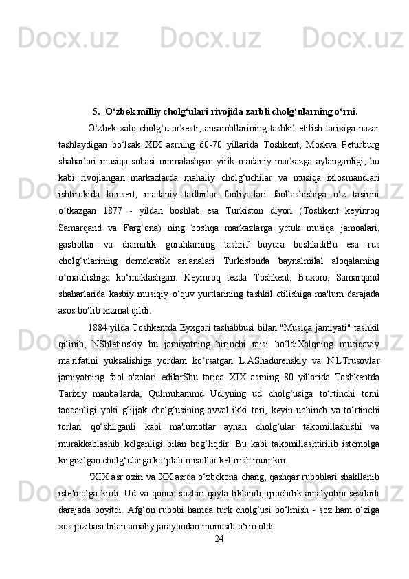 5. O‘zbek milliy cholg‘ulari rivojida zarbli cholg‘ularning o‘rni.
O‘zbek  xalq  cholg‘u orkestr, ansambllarining  tashkil   etilish  tarixiga  nazar
tashlaydigan   bo‘lsak   XIX   asrning   60-70   yillarida   Toshkent,   Moskva   Peturburg
shaharlari   musiqa   sohasi   ommalashgan   yirik   madaniy   markazga   aylanganligi,   bu
kabi   rivojlangan   markazlarda   mahaliy   cholg‘uchilar   va   musiqa   ixlosmandlari
ishtirokida   konsert,   madaniy   tadbirlar   faoliyatlari   faollashishiga   o‘z   tasirini
o tkazgan   1877   -   yildan   boshlab   esa   Turkiston   diyori   (Toshkent   keyinroqʻ
Samarqand   va   Farg‘ona)   ning   boshqa   markazlarga   yetuk   musiqa   jamoalari,
gastrollar   va   dramatik   guruhlarning   tashrif   buyura   boshladiBu   esa   rus
cholg‘ularining   demokratik   an'analari   Turkistonda   baynalmilal   aloqalarning
o rnatilishiga   ko‘maklashgan.   Keyinroq   tezda   Toshkent,   Buxoro,   Samarqand
ʻ
shaharlarida   kasbiy   musiqiy   o‘quv   yurtlarining   tashkil   etilishiga   ma'lum   darajada
asos bo‘lib xizmat qildi.
1884 yilda Toshkentda Eyxgori tashabbusi bilan "Musiqa jamiyati" tashkil
qilinib,   NShletinskiy   bu   jamiyatning   birinchi   raisi   bo‘ldiXalqning   musiqaviy
ma'rifatini   yuksalishiga   yordam   ko‘rsatgan   L.AShadurenskiy   va   N.LTrusovlar
jamiyatning   faol   a'zolari   edilarShu   tariqa   XIX   asrning   80   yillarida   Toshkentda
Tarixiy   manba'larda,   Qulmuhammd   Udiyning   ud   cholg‘usiga   to‘rtinchi   torni
taqqanligi   yoki   g‘ijjak   cholg‘usining   avval   ikki   tori,   keyin   uchinch   va   to‘rtinchi
torlari   qo‘shilganli   kabi   ma'lumotlar   aynan   cholg‘ular   takomillashishi   va
murakkablashib   kelganligi   bilan   bog‘liqdir.   Bu   kabi   takomillashtirilib   istemolga
kirgizilgan cholg‘ularga ko‘plab misollar keltirish mumkin.
"XIX asr oxiri va XX asrda o‘zbekona chang, qashqar ruboblari shakllanib
iste'molga kirdi. Ud va qonun sozlari qayta tiklanib, ijrochilik amalyotini sezilarli
darajada  boyitdi.   Afg‘on  rubobi   hamda   turk  cholg‘usi   bo‘lmish   -   soz   ham   o‘ziga
xos jozibasi bilan amaliy jarayondan munosib o‘rin oldi
24 