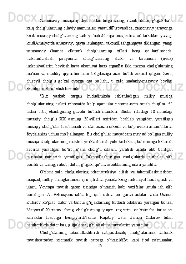 Zamonaviy   musiqa   ijodiyoti   bilan   birga   chang,   rubob,   dutor,   g‘ijjak   kabi
xalq cholg‘ularining oilaviy namunalari yaratildiPirovardida, zamonaviy jarayonga
kelib musiqiy cholg‘ularning turli yo nalishlariga mos, xilma-xil tarkiblari yuzagaʻ
keldiAmalyotda   an'anaviy,   qayta   ishlangan,   takomillashganqayta   tiklangan,   yangi
zamonaviy   (hamda   elktron)   cholg‘ularning   xillari   keng   qo‘llanilmoqda.
Takomillashish   jarayonida   cholg‘ularning   shakl   va   tarannum   (ovoz)
imkoniyatlarini   boyitish   katta   ahamiyat   kasb   etganBu   ikki   mezon   cholg‘ularning
ma'nan   va   moddiy   qiymatini   ham   belgilashga   asos   bo‘lib   xizmat   qilgan.   Zero,
chiroyli   cholg‘u   go zal   ovozga   ega   bo lishi,   u   xalq   madaniy-ma'naviy   boyligi	
ʻ ʻ
ekanligini etirof etish lozimdir.
"Biz   yashab   turgan   hududimizda   ishlatiladigan   milliy   musiqa
cholg‘ularining   turlari   nihoyatda   ko‘p   agar   ular   nomma-nom   sanab   chiqilsa,   50
tadan   ortiq   ekanligining   guvohi   bo lish   mumkin.   Shular   ichidagi   18   nomdagi	
ʻ
musiqiy   cholg‘u   XX   asrning   30-yillari   oxiridan   boshlab   yangidan   yaratilgan
musiqiy cholg‘ular hisoblanadi va ular asosan orkestr va ko‘p ovozli ansambllarda
foydalanish uchun mo ljallangan. Bu cholg‘ular muqaddam mavjud bo lgan milliy	
ʻ ʻ
musiqa cholg‘ularining shaklini yiriklashtirish yoki kichikroq ko‘rinishga keltirish
asosida   yaratilgan   bo lib,   o‘sha   cholg‘u   oilasini   yaratish   ustida   olib   borilgan
ʻ
tajribalar   natijasida   yaratilgan.   Takomillashtirilgan   cholg‘ularda   tajribalar   olib
borildi va chang, rubob, dutor, g ijjak, qo‘biz asboblarining oilasi yaratildi	
ʻ
O‘zbek   xalq   cholg‘ularing   rekonstruksiya   qilish   va   takomillashtirishdan
maqsad, milliy ohanglarimizni ijro qilishda yanada keng imkoniyat hosil qilish va
ularni   Yevropa   tovush   qatori   tizimiga   o‘tkazish   kabi   vazifalar   ustida   ish   olib
borishgan.   A.I.Petrosyans   rahbarligi   qo‘l   ostida   bir   guruh   ustalar:   Usta   Usmon
Zufarov   ko‘plab   dutor   va   tanbur,g ijjaklarning   turdosh   oilalarini   yaratgan   bo lsa,	
ʻ ʻ
Matyusuf   Xarratov   chang   cholg‘usining   yuqori   registrini   qo shimcha   torlar   va	
ʻ
xarraklar   hisobiga   kengaytirdiYunus   Rajabiy   Usta   Usmon   Zufarov   bilan
hamkorlikda dutor bas, g‘ijjak bas, g‘ijjak alt na'munalarini yaratdilar.
Cholg‘ularning   takomillashtirish   natijasidaxalq   cholg‘ularimiz   diatonik
tovushqatordan   xromatik   tovush   qatorga   o‘tkazildiBu   kabi   ijod   na'munalari
25 