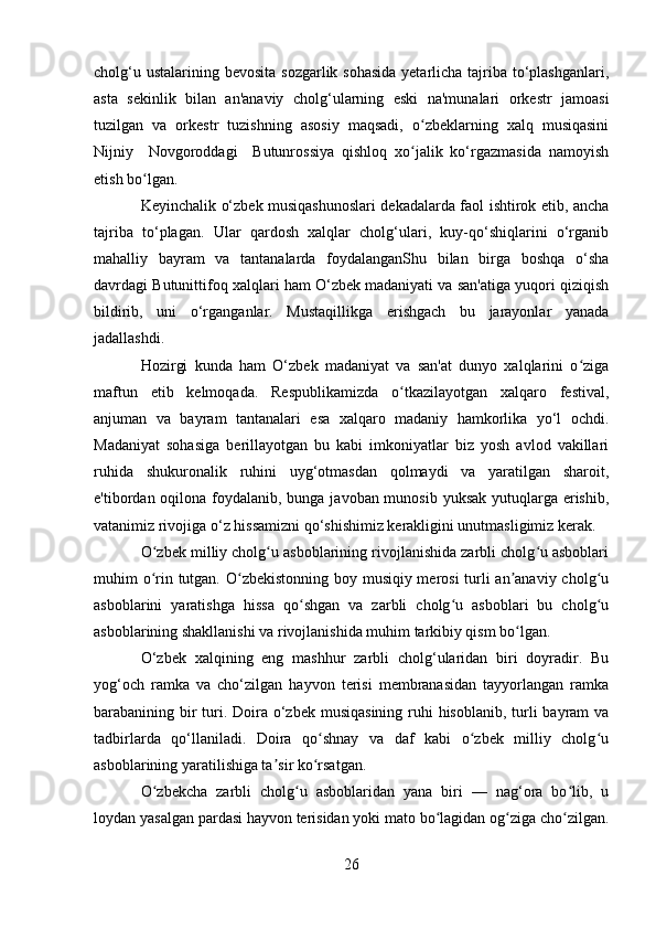 cholg‘u ustalarining bevosita sozgarlik sohasida  yetarlicha tajriba to‘plashganlari,
asta   sekinlik   bilan   an'anaviy   cholg‘ularning   eski   na'munalari   orkestr   jamoasi
tuzilgan   va   orkestr   tuzishning   asosiy   maqsadi,   o zbeklarning   xalq   musiqasiniʻ
Nijniy     Novgoroddagi     Butunrossiya   qishloq   xo jalik   ko‘rgazmasida   namoyish
ʻ
etish bo lgan.	
ʻ
Keyinchalik o‘zbek musiqashunoslari dekadalarda faol ishtirok etib, ancha
tajriba   to‘plagan.   Ular   qardosh   xalqlar   cholg‘ulari,   kuy-qo‘shiqlarini   o‘rganib
mahalliy   bayram   va   tantanalarda   foydalanganShu   bilan   birga   boshqa   o‘sha
davrdagi Butunittifoq xalqlari ham O‘zbek madaniyati va san'atiga yuqori qiziqish
bildirib,   uni   o‘rganganlar.   Mustaqillikga   erishgach   bu   jarayonlar   yanada
jadallashdi.
Hozirgi   kunda   ham   O‘zbek   madaniyat   va   san'at   dunyo   xalqlarini   o ziga	
ʻ
maftun   etib   kelmoqada.   Respublikamizda   o tkazilayotgan   xalqaro   festival,	
ʻ
anjuman   va   bayram   tantanalari   esa   xalqaro   madaniy   hamkorlika   yo‘l   ochdi.
Madaniyat   sohasiga   berillayotgan   bu   kabi   imkoniyatlar   biz   yosh   avlod   vakillari
ruhida   shukuronalik   ruhini   uyg‘otmasdan   qolmaydi   va   yaratilgan   sharoit,
e'tibordan oqilona foydalanib, bunga javoban munosib yuksak yutuqlarga erishib,
vatanimiz rivojiga o‘z hissamizni qo‘shishimiz kerakligini unutmasligimiz kerak.
O zbek milliy cholg u asboblarining rivojlanishida zarbli cholg u asboblari	
ʻ ʻ ʻ
muhim o rin tutgan. O zbekistonning boy musiqiy merosi  turli an anaviy cholg u
ʻ ʻ ʼ ʻ
asboblarini   yaratishga   hissa   qo shgan   va   zarbli   cholg u   asboblari   bu   cholg u	
ʻ ʻ ʻ
asboblarining shakllanishi va rivojlanishida muhim tarkibiy qism bo lgan.	
ʻ
O‘zbek   xalqining   eng   mashhur   zarbli   cholg‘ularidan   biri   doyradir.   Bu
yog‘och   ramka   va   cho‘zilgan   hayvon   terisi   membranasidan   tayyorlangan   ramka
barabanining bir turi. Doira o‘zbek musiqasining ruhi hisoblanib, turli  bayram va
tadbirlarda   qo‘llaniladi.   Doira   qo shnay   va   daf   kabi   o zbek   milliy   cholg u	
ʻ ʻ ʻ
asboblarining yaratilishiga ta sir ko rsatgan.	
ʼ ʻ
O zbekcha   zarbli   cholg u   asboblaridan   yana   biri   —   nag‘ora   bo lib,   u	
ʻ ʻ ʻ
loydan yasalgan pardasi hayvon terisidan yoki mato bo lagidan og ziga cho zilgan.	
ʻ ʻ ʻ
26 
