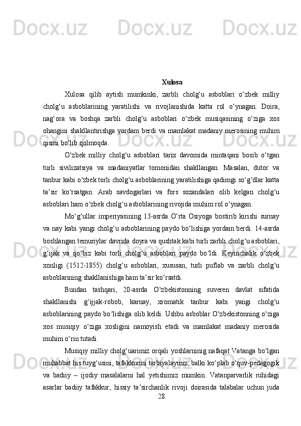 Xulosa
Xulosa   qilib   aytish   mumkinki,   zarbli   cholg‘u   asboblari   o‘zbek   milliy
cholg‘u   asboblarining   yaratilishi   va   rivojlanishida   katta   rol   o‘ynagan.   Doira,
nag‘ora   va   boshqa   zarbli   cholg‘u   asboblari   o‘zbek   musiqasining   o‘ziga   xos
ohangini  shakllantirishga yordam  berdi  va mamlakat  madaniy merosining muhim
qismi bo‘lib qolmoqda.
O‘zbek   milliy   cholg‘u   asboblari   tarix   davomida   mintaqani   bosib   o‘tgan
turli   sivilizatsiya   va   madaniyatlar   tomonidan   shakllangan.   Masalan,   dutor   va
tanbur kabi o zbek torli cholg u asboblarining yaratilishiga qadimgi so g dlar kattaʻ ʻ ʻ ʻ
ta sir   ko rsatgan.   Arab   savdogarlari   va   fors   sozandalari   olib   kelgan   cholg u	
ʼ ʻ ʻ
asboblari ham o zbek cholg u asboblarining rivojida muhim rol o ynagan.	
ʻ ʻ ʻ
Mo‘g‘ullar   imperiyasining   13-asrda   O‘rta   Osiyoga   bostirib   kirishi   surnay
va nay kabi yangi cholg‘u asboblarining paydo bo‘lishiga yordam berdi. 14-asrda
boshlangan temuriylar davrida doyra va qushtak kabi turli zarbli cholg u asboblari,	
ʻ
g ijak   va   qo biz   kabi   torli   cholg u   asboblari   paydo   bo ldi.   Keyinchalik   o zbek	
ʻ ʻ ʻ ʻ ʻ
xonligi   (1512-1855)   cholg u   asboblari,   xususan,   turli   puflab   va   zarbli   cholg u	
ʻ ʻ
asboblarining shakllanishiga ham ta sir ko rsatdi.	
ʼ ʻ
Bundan   tashqari,   20-asrda   O zbekistonning   suveren   davlat   sifatida	
ʻ
shakllanishi   g ijjak-robob,   karnay,   xromatik   tanbur   kabi   yangi   cholg u	
ʻ ʻ
asboblarining paydo bo lishiga olib keldi. Ushbu asboblar O‘zbekistonning o‘ziga	
ʻ
xos   musiqiy   o‘ziga   xosligini   namoyish   etadi   va   mamlakat   madaniy   merosida
muhim o‘rin tutadi.
M usiq iy milliy cholg‘uarimiz orqali yoshlarninig nafaqat  Vatanga bo‘lgan
muhabbat his tuyg‘usini, tafakkurini tarbiyalaymiz, balki ko‘plab o‘quv-pedagogik
va   badiiy   –   ijodiy   masalalarni   hal   yetishimiz   mumkin.   Vatanparvarlik   ruhidagi
asarlar   badiiy   tafakkur,   hissiy   ta sirchanlik   rivoji   doirasida   talabalar   uchun   juda	
ʼ
28 