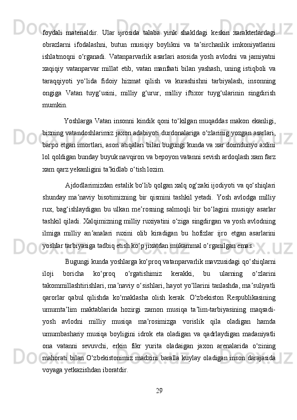 foydali   materialdir.   Ular   ijrosida   talaba   yirik   shakldagi   keskin   xarakterlardagi
obrazlarni   ifodalashni,   butun   musiqiy   boylikni   va   ta sirchanlik   imkoniyatlariniʼ
ishlatmoqni   o‘rganadi.   Vatanparvarlik   asarlari   asosida   yosh   avlodni   va   jamiyatni
xaqiqiy   vatanparvar   millat   etib,   vatan   manfaati   bilan   yashash,   uning   istiqboli   va
taraqqiyoti   yo‘lida   fidoiy   hizmat   qilish   va   kurashishni   tarbiyalash,   insonning
ongiga   Vatan   tuyg‘usini,   milliy   g‘urur,   milliy   iftixor   tuyg‘ularinin   singdirish
mumkin.
Yoshlarga Vatan insonni  kindik qoni to‘kilgan muqaddas makon ekanligi,
bizning vatandoshlarimiz jaxon adabiyoti durdonalariga o‘zlarinig yozgan asarlari,
barpo etgan imortlari, asori atiqalari bilan bugungi kunda va xar doimdunyo axlini
lol qoldigan bunday buyuk navqiron va bepoyon vatanni sevish ardoqlash xam farz
xam qarz yekanligini ta kidlab o‘tish lozim.	
ʼ
 Ajdodlarimizdan estalik bo‘lib qolgan xalq og‘zaki ijodiyoti va qo‘shiqlari
shunday   ma naviy   bisotimizning   bir   qismini   tashkil   yetadi.   Yosh   avlodga   milliy	
ʼ
rux,   bag‘ishlaydigan   bu   ulkan   me rosning   salmoqli   bir   bo‘lagini   musiqiy   asarlar	
ʼ
tashkil qiladi. Xalqimizning milliy ruxiyatini o‘ziga singdirgan va yosh avlodning
ilmiga   milliy   an analari   ruxini   olib   kiradigan   bu   hofizlar   ijro   etgan   asarlarini	
ʼ
yoshlar tarbiyasiga tadbiq etish ko‘p jixatdan mukammal o‘rganilgan emas. 
 Bugungi kunda yoshlarga ko‘proq vatanparvarlik mavzusidagi qo‘shiqlarni
iloji   boricha   ko‘proq   o‘rgatishimiz   kerakki,   bu   ularning   o‘zlarini
takommillashtirishlari, ma naviy o‘sishlari, hayot yo‘llarini tanlashda, ma suliyatli	
ʼ ʼ
qarorlar   qabul   qilishda   ko‘maklasha   olish   kerak.   O‘zbekiston   Respublikasining
umumta lim   maktablarida   hozirgi   zamon   musiqa   ta lim-tarbiyasining   maqsadi-	
ʼ ʼ
yosh   avlodni   milliy   musiqa   ma rosimizga   vorislik   qila   oladigan   hamda	
ʼ
umumbashariy   musiqa   boyligini   idrok   eta   oladigan   va   qadrlaydigan   madaniyatli
ona   vatanni   sevuvchi,   erkin   fikr   yurita   oladaigan   jaxon   arenalarida   o‘zining
mahorati  bilan O‘zbekistonimiz  madxini  baralla  kuylay  oladigan inson darajasida
voyaga yetkazishdan iboratdir.
29 