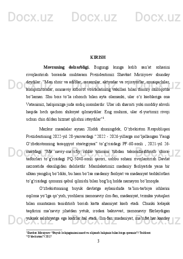 KIRISH
  Mavzuning   dolzarbligi.   Bugungi   kunga   kelib   san at   sohasiniʼ
rivojlantirish   borasida   muhtaram   Prezidentimiz   Shavkat   Mirziyoev   shunday
deydilar: “Men shoir va adiblar, rassomlar, aktyorlar va rejissyorlar,  musiqachilar,
kompozitoralar, ommaviy axborot vositalarining vakillari bilan doimiy muloqotda
bo‘laman.   Shu   bois   to‘la   ishonch   bilan   ayta   olamanki,   ular   o‘z   kasblariga   ona
Vatanimiz, halqimizga juda sodiq insonlardir. Ular ish sharoiti yoki moddiy ahvoli
haqida   hech   qachon   shikoyat   qilmaydilar.   Eng   muhimi,   ular   el-yurtimiz   rivoji
uchun chin dildan hizmat qilishni istaydilar” 1
.
Mazkur   masalalar   aynan   Xuddi   shuningdek,   O‘zbekiston   Respubliqasi
Prezidentining 2022-yil 28-yanvardagi “2022 - 2026-yillarga mo‘ljallangan Yangi
O‘zbekistonning   taraqqiyot   strategiyasi”   to‘g‘risidagi   PF-60-sonli   ,   2021-yil   26-
martdagi   “Ma`’naviy-ma’rifiy   ishlar   tizimini   tubdan   takomillashtirish   chora-
tadbirlari   to‘g‘risidagi   PQ-5040-sonli   qarori,   ushbu   sohani   rivojlantirish   Davlat
nazoratida   ekanligidan   dalolatdir.   Mamlakatimiz   madaniy   faoliyatida   yana   bir
ulkan yangiliq bo‘ldiki, bu ham bo‘lsa madaniy faoliyat va madaniyat tashkilotlari
to‘g‘risidagi qonunni qabul qilinishi bilan bog‘liq holda namayon bo‘lmoqda.
O‘zbekistonning   buyuk   davlatga   aylanishida   ta lim-tarbiya   ishlarini	
ʼ
oqilona yo‘lga qo‘yish, yoshlarni zamonaviy ilm-fan, madaniyat, texnika yutuqlari
bilan   muntazam   tanishtirib   borish   katta   ahamiyat   kasb   etadi.   Chunki   kelajak
taqdirini   ma naviy   jihatdan   yetuk,   irodasi   bakuvvat,   zamonaviy   fikrlaydigan	
ʼ
yuksak salohiyatga ega kadrlar hal etadi. Ilm-fan, madaniyat, ma rifat har kanday	
ʼ
1
Shavkat Mirziyoev “Buyuk kelajagimizni mard va olijanob halqimiz bilan birga quramiz”/ Toshkent 
“O zbekiston”/ 2017	
ʼ
3 