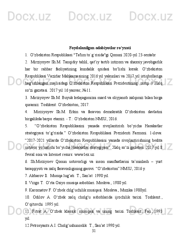 Foydalanilgan adabiyotlar ro‘yxati
1.  O‘zbekiston Respublikasi "Ta'lim to`g`risida"gi Qonuni 2020-yil 23-sentabr
2.   Mirziyoyev Sh.M. Tanqidiy tahlil, qat’iy tartib intizom va shaxsiy javobgarlik
har   bir   rahbar   faoliyatining   kundalik   qoidasi   bo‘lishi   kerak.   O‘zbekiston
Respublikasi Vazirlar Mahkamasining 2016 yil yakunlari va 2017 yil istiqbollariga
bag‘ishlangan   majlisidagi   O‘zbekiston   Respublikasi   Prezidentining    nutqi   //   Xalq
so‘zi gazetasi. 2017 yil 16 yanvar, №11.
3.  Mirziyoyev Sh.M. Buyuk kelajagimizni mard va oliyjanob xalqimiz bilan birga
quramiz. Toshkent: O‘zbekiston, 2017.
4.     Mirziyoyev   Sh.M.   Erkin   va   faravon   demokratik   O‘zbekiston   davlatini
birgalikda barpo etamiz. - T.: O‘zbekiston NMIU, 2016.
5.     “O‘zbekiston   Respublikasini   yanada   rivojlantirish   bo‘yicha   Harakatlar
strategiyasi   to‘g‘risida.”   O‘zbekiston   Respublikasi   Prezidenti   Farmoni.   1-ilova:
“2017-2021   yillarda   O‘zbekiston   Respublikasini   yanada   rivojlantirishning   beshta
ustuvor yo‘nalishi bo‘yicha Harakatlar strategiyasi”. Xalq so‘zi gazetasi. 2017 yil 8
fevral soni va Internet resurs: www.lex.uz
6 .   Sh.Mirziyoev   Qonun   ustuvorligi   va   inson   manfaatlarini   ta’minlash   –   yurt
taraqqiyoti va xalq faravonligining garovi. “O‘zbekiston” NMIU, 2016 y.
7. Akbarov Il.    Musiqa lug‘ati    T., San’at    1990 yil.
8. Vizgo T.    O‘rta Osiyo musiqa asboblari. Moskva., 1980 yil.
9. Karomatov F. O‘zbek chlg‘uchilik musiqasi. Moskva., Muzika 1980yil.
10.   Odilov   A.   O‘zbek   xalq   cholg‘u   asboblarida   ijrochilik   tarixi.   Toshkent.,
O‘qituvchi    1995 yil.
11.     Fitrat     A.     O‘zbek     klassik       musiqasi     va     uning       tarixi. Toshkent., Fan., 1993
yil.
12.Petrosyants A.I. Cholg‘ushunoslik    T., San’at 1990 yil.
31 
