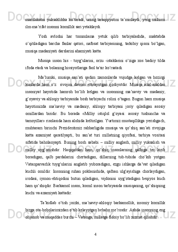 mamlakatni   yuksaklikka   ko‘taradi,   uning   taraqqiyotini   ta minlaydi,   yeng   muhimiʼ
ilm-ma rifat insonni komillik sari yetaklaydi.	
ʼ
Yosh   avlodni   har   tomonlama   yetuk   qilib   tarbiyalashda,   maktabda
o‘qitiladigan   barcha   fanlar   qatori,   nafosat   tarbiyasining,   tarkibiy   qismi   bo‘lgan,
musiqa madaniyati darslarini ahamiyati katta. 
Musiqa   inson   his   -   tuyg‘ularini,   orzu   -istaklarini   o‘ziga   xos   badiiy   tilda
ifoda etadi va bolaning hissiyotlariga faol ta'sir ko‘rsatadi.
Ma lumki,   musiqa   san ati   qadim   zamonlarda   vujudga   kelgan   va   hozirgi	
ʼ ʼ
kunlarda   ham   o‘z     rivojini   davom   ettirayotgan   ijodiyotdir.   Musiqa   azal-azaldan
insoniyat   hayotida   hamroh   bo‘lib   kelgan   va   insonning   ma naviy   va   madaniy,	
ʼ
g‘oyaviy va ahloqiy tarbiyasida bosh tarbiyachi rolini o‘tagan. Bugun ham musiqa
hayotimizda   ma naviy   va   madaniy,   ahloqiy   tarbiyani   joriy   qiladigan   asosiy	
ʼ
omillardan   biridir.   Bu   borada   «Milliy   istiqlol   g‘oyasi:   asosiy   tushuncha   va
tamoyillar» risolasida ham alohida keltirilgan. Yurtimiz mustaqillikga yerishgach,
muhtaram   birinchi   Prezidentimiz   rahbarligida   musiqa   va   qo‘shiq   san ati   rivojiga	
ʼ
katta   axamiyat   qaratilyapti,   bu   san at   turi   millatning   qiyofasi,   tarbiya   vositasi	
ʼ
sifatida   baholanyapti.   Buning   bosh   sababi   –   milliy   anglash,   milliy   yuksalish   va
milliy   uyg‘onishdir.   Haqiqatdan   ham,   qo‘shiq   insonlarning   qalbiga   tez   kirib
boradigan,   qalb   pardalarini   chertadigan,   dillarning   tub-tubida   cho‘kib   yotgan
Vatanparvarlik   tuyg‘ularini   anglatib   yuboradigan,   ezgu   ishlarga   da vat   qiladigan	
ʼ
kuchli   omildir.   Insonning   ruhan   poklanishida,   qalban   ulg‘ayishiga   chorlaydigan,
irodasi,   iymon-ehtiqodini   butun   qiladigan,   vijdonini   uyg‘otadigan   beqiyos   kuch
ham qo‘shiqdir. Barkamol inson, komil inson tarbiyasida musiqaning, qo‘shiqning
kuchi va axamiyati kattadir.
  Ta kidlab   o‘tish   joizki,   ma naviy-ahloqiy   barkamollik,   insoniy   komillik	
ʼ ʼ
bizga ota-bobolarimizdan o‘tib kelayotgan bebaho me rosdir. Aslida insonning eng	
ʼ
olijanob va muqaddas burchi – Vatanga, millatga fidoiy bo‘lib xizmat qilishdir. 
4 
