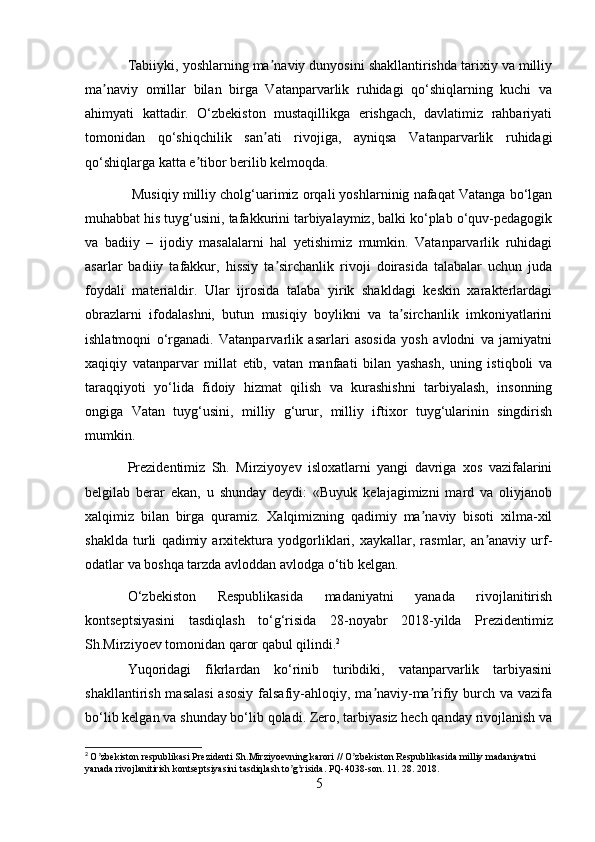 Tabiiyki, yoshlarning ma naviy dunyosini shakllantirishda tarixiy va milliyʼ
ma naviy   omillar   bilan   birga   Vatanparvarlik   ruhidagi   qo‘shiqlarning   kuchi   va	
ʼ
ahimyati   kattadir.   O‘zbekiston   mustaqillikga   erishgach,   davlatimiz   rahbariyati
tomonidan   qo‘shiqchilik   san ati   rivojiga,   ayniqsa   Vatanparvarlik   ruhidagi	
ʼ
qo‘shiqlarga katta e tibor berilib kelmoqda.	
ʼ
 M usiq iy milliy cholg‘uarimiz orqali yoshlarninig nafaqat Vatanga bo‘lgan
muhabbat his tuyg‘usini, tafakkurini tarbiyalaymiz, balki ko‘plab o‘quv-pedagogik
va   badiiy   –   ijodiy   masalalarni   hal   yetishimiz   mumkin.   Vatanparvarlik   ruhidagi
asarlar   badiiy   tafakkur,   hissiy   ta sirchanlik   rivoji   doirasida   talabalar   uchun   juda	
ʼ
foydali   materialdir.   Ular   ijrosida   talaba   yirik   shakldagi   keskin   xarakterlardagi
obrazlarni   ifodalashni,   butun   musiqiy   boylikni   va   ta sirchanlik   imkoniyatlarini	
ʼ
ishlatmoqni   o‘rganadi.   Vatanparvarlik   asarlari   asosida   yosh   avlodni   va   jamiyatni
xaqiqiy   vatanparvar   millat   etib,   vatan   manfaati   bilan   yashash,   uning   istiqboli   va
taraqqiyoti   yo‘lida   fidoiy   hizmat   qilish   va   kurashishni   tarbiyalash,   insonning
ongiga   Vatan   tuyg‘usini,   milliy   g‘urur,   milliy   iftixor   tuyg‘ularinin   singdirish
mumkin.
Prezidentimiz   Sh.   Mirziyoyev   isloxatlarni   yangi   davriga   xos   vazifalarini
belgilab   berar   ekan,   u   shunday   deydi:   «Buyuk   kelajagimizni   mard   va   oliyjanob
xalqimiz   bilan   birga   quramiz.   Xalqimizning   qadimiy   ma naviy   bisoti   xilma-xil	
ʼ
shaklda   turli   qadimiy   arxitektura   yodgorliklari,   xaykallar,   rasmlar,   an anaviy   urf-	
ʼ
odatlar va boshqa tarzda avloddan avlodga o‘tib kelgan.
O‘zbekiston   Respublikasida   madaniyatni   yanada   rivojlanitirish
kontseptsiyasini   tasdiqlash   to‘g‘risida   28 - noyabr   2018 - yilda   Prezidentimiz
Sh.Mirziyoev tomonidan qaror qabul  qilindi . 2
Yuqoridagi   fikrlardan   ko‘rinib   turibdiki,   vatanparvarlik   tarbiyasini
shakllantirish masalasi  asosiy falsafiy-ahloqiy, ma naviy-ma rifiy burch va vazifa	
ʼ ʼ
bo‘lib kelgan va shunday bo‘lib qoladi. Zero, tarbiyasiz hech qanday rivojlanish va
2
  O zbekiston respublikasi Prezidenti Sh.Mirziyoevning karori // O zbekiston Respublikasida milliy madaniyatni 	
ʼ ʼ
yanada rivojlanitirish kontseptsiyasini tasdiqlash to g risida. PQ-4038-son. 11. 28. 2018.	
ʼ ʼ
5 