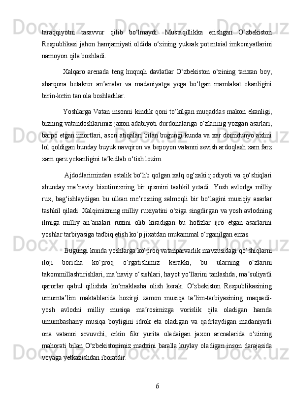 taraqqiyotni   tasavvur   qilib   bo‘lmaydi.   Mustaqillikka   erishgan   O‘zbekiston
Respublikasi  jahon hamjamiyati oldida o‘zining yuksak potentsial imkoniyatlarini
namoyon qila boshladi. 
Xalqaro   arenada   teng   huquqli   davlatlar   O‘zbekiston   o‘zining   tarixan   boy,
sharqona   betakror   an analar   va   madaniyatga   yega   bo‘lgan   mamlakat   ekanliginiʼ
birin-ketin tan ola boshladilar.
Yoshlarga Vatan insonni  kindik qoni to‘kilgan muqaddas makon ekanligi,
bizning vatandoshlarimiz jaxon adabiyoti durdonalariga o‘zlarinig yozgan asarlari,
barpo etgan imortlari, asori atiqalari bilan bugungi kunda va xar doimdunyo axlini
lol qoldigan bunday buyuk navqiron va bepoyon vatanni sevish ardoqlash xam farz
xam qarz yekanligini ta kidlab o‘tish lozim.
ʼ
 Ajdodlarimizdan estalik bo‘lib qolgan xalq og‘zaki ijodiyoti va qo‘shiqlari
shunday   ma naviy   bisotimizning   bir   qismini   tashkil   yetadi.   Yosh   avlodga   milliy	
ʼ
rux,   bag‘ishlaydigan   bu   ulkan   me rosning   salmoqli   bir   bo‘lagini   musiqiy   asarlar	
ʼ
tashkil qiladi. Xalqimizning milliy ruxiyatini o‘ziga singdirgan va yosh avlodning
ilmiga   milliy   an analari   ruxini   olib   kiradigan   bu   hofizlar   ijro   etgan   asarlarini	
ʼ
yoshlar tarbiyasiga tadbiq etish ko‘p jixatdan mukammal o‘rganilgan emas. 
 Bugungi kunda yoshlarga ko‘proq vatanparvarlik mavzusidagi qo‘shiqlarni
iloji   boricha   ko‘proq   o‘rgatishimiz   kerakki,   bu   ularning   o‘zlarini
takommillashtirishlari, ma naviy o‘sishlari, hayot yo‘llarini tanlashda, ma suliyatli	
ʼ ʼ
qarorlar   qabul   qilishda   ko‘maklasha   olish   kerak.   O‘zbekiston   Respublikasining
umumta lim   maktablarida   hozirgi   zamon   musiqa   ta lim-tarbiyasining   maqsadi-	
ʼ ʼ
yosh   avlodni   milliy   musiqa   ma rosimizga   vorislik   qila   oladigan   hamda	
ʼ
umumbashariy   musiqa   boyligini   idrok   eta   oladigan   va   qadrlaydigan   madaniyatli
ona   vatanni   sevuvchi,   erkin   fikr   yurita   oladaigan   jaxon   arenalarida   o‘zining
mahorati  bilan O‘zbekistonimiz  madxini  baralla  kuylay  oladigan inson darajasida
voyaga yetkazishdan iboratdir.
6 