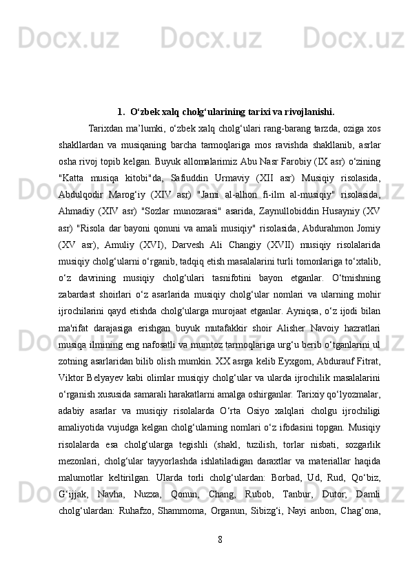 1. O‘zbek xalq cholg‘ularining tarixi va rivojlanishi.
Tarixdan ma’lumki, o‘zbek xalq cholg‘ulari rang-barang tarzda, oziga xos
shakllardan   va   musiqaning   barcha   tarmoqlariga   mos   ravishda   shakllanib,   asrlar
osha rivoj topib kelgan. Buyuk allomalarimiz Abu Nasr Farobiy (IX asr) o‘zining
"Katta   musiqa   kitobi"da,   Safiuddin   Urmaviy   (XII   asr)   Musiqiy   risolasida,
Abdulqodir   Marog‘iy   (XIV   asr)   "Jami   al-alhon   fi-ilm   al-musiqiy"   risolasida,
Ahmadiy   (XIV   asr)   "Sozlar   munozarasi"   asarida,   Zaynullobiddin   Husayniy   (XV
asr)  "Risola   dar   bayoni   qonuni   va  amali  musiqiy"  risolasida,  Abdurahmon  Jomiy
(XV   asr),   Amuliy   (XVI),   Darvesh   Ali   Changiy   (XVII)   musiqiy   risolalarida
musiqiy cholg‘ularni o‘rganib, tadqiq etish masalalarini turli tomonlariga to‘xtalib,
o‘z   davrining   musiqiy   cholg‘ulari   tasnifotini   bayon   etganlar.   O‘tmishning
zabardast   shoirlari   o‘z   asarlarida   musiqiy   cholg‘ular   nomlari   va   ularning   mohir
ijrochilarini qayd etishda cholg‘ularga murojaat etganlar. Ayniqsa, o‘z ijodi bilan
ma'rifat   darajasiga   erishgan   buyuk   mutafakkir   shoir   Alisher   Navoiy   hazratlari
musiqa ilmining eng nafosatli va mumtoz tarmoqlariga urg‘u berib o‘tganlarini ul
zotning asarlaridan bilib olish mumkin. XX asrga kelib Eyxgorn, Abdurauf Fitrat,
Viktor Belyayev kabi olimlar musiqiy cholg‘ular va ularda ijrochilik masalalarini
o‘rganish xususida samarali harakatlarni amalga oshirganlar. Tarixiy qo‘lyozmalar,
adabiy   asarlar   va   musiqiy   risolalarda   O‘rta   Osiyo   xalqlari   cholgu   ijrochiligi
amaliyotida vujudga kelgan cholg‘ularning nomlari o‘z ifodasini  topgan. Musiqiy
risolalarda   esa   cholg‘ularga   tegishli   (shakl,   tuzilish,   torlar   nisbati,   sozgarlik
mezonlari,   cholg‘ular   tayyorlashda   ishlatiladigan   daraxtlar   va   materiallar   haqida
malumotlar   keltirilgan.   Ularda   torli   cholg‘ulardan:   Borbad,   Ud,   Rud,   Qo‘biz,
G‘ijjak,   Navha,   Nuzxa,   Qonun,   Chang,   Rubob,   Tanbur,   Dutor;   Damli
cholg‘ulardan:   Ruhafzo,   Shammoma,   Organun,   Sibizg‘i,   Nayi   anbon,   Chag‘ona,
8 