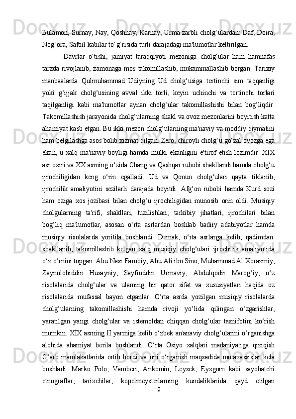 Bulamon, Surnay, Nay, Qoshnay, Karnay; Urma zarbli cholg‘ulardan: Daf, Doira,
Nog‘ora, Safoil kabilar to‘g‘risida turli darajadagi ma'lumotlar keltirilgan.
Davrlar   o‘tishi,   jamiyat   taraqqiyoti   mezoniga   cholg‘ular   ham   hamnafas
tarzda   rivojlanib,   zamonaga   mos   takomillashib,   mukammallashib   borgan.   Tarixiy
manbaalarda   Qulmuhammad   Udiyning   Ud   cholg‘usiga   tortinchi   sim   taqqanligi
yoki   g‘ijjak   cholg‘usining   avval   ikki   torli,   keyin   uchinchi   va   tortinchi   torlari
taqilganligi   kabi   ma'lumotlar   aynan   cholg‘ular   takomillashishi   bilan   bog‘liqdir.
Takomillashish jarayonida cholg‘ularning shakl va ovoz mezonlarini boyitish katta
ahamiyat kasb etgan. Bu ikki mezon cholg‘ularning ma'naviy va moddiy qiymatini
ham belgilashga asos bolib xizmat qilgan. Zero, chiroyli cholg‘u go‘zal ovozga ega
ekan,  u  xalq  ma'naviy   boyligi  hamda   mulki  ekanligini  e'tirof   etish  lozimdir.  XIX
asr oxiri va XX asrning o‘zida Chang va Qashqar rubobi shakllandi hamda cholg‘u
ijrochiligidan   keng   o‘rin   egalladi.   Ud   va   Qonun   cholg‘ulari   qayta   tiklanib,
ijrochilik   amaliyotini   sezilarli   darajada   boyitdi.   Afg‘on   rubobi   hamda   Kurd   sozi
ham   oziga   xos   jozibasi   bilan   cholg‘u   ijrochiligidan   munosib   orin   oldi.   Musiqiy
cholgularning   ta'rifi,   shakllari,   tuzilishlari,   tarkibiy   jihatlari,   ijrochilari   bilan
bog‘liq   ma'lumotlar,   asosan   o‘rta   asrlardan   boshlab   badiiy   adabiyotlar   hamda
musiqiy   risolalarda   yoritila   boshlandi.   Demak,   o‘rta   asrlarga   kelib,   qadimdan.
shakllanib,   takomillashib   kelgan   xalq   musiqiy   cholg‘ulari   ijrochilik   amaliyotida
o‘z o‘rnini topgan. Abu Nasr Farobiy, Abu Ali ibn Sino, Muhammad Al Xorazmiy,
Zaynulobiddin   Husayniy,   Sayfiuddin   Urmaviy,   Abdulqodir   Marog‘iy,   o‘z
risolalarida   cholg‘ular   va   ularning   bir   qator   sifat   va   xususiyatlari   haqida   oz
risolalarida   mufassal   bayon   etganlar.   O‘rta   asrda   yozilgan   musiqiy   risolalarda
cholg‘ularning   takomillashishi   hamda   rivoji   yo‘lida   qilingan   o‘zgarishlar,
yaratilgan   yangi   cholg‘ular   va   istemoldan   chiqqan   cholg‘ular   tasnifotini   ko‘rish
mumkin. XIX asrning II yarmiga kelib o‘zbek an'anaviy cholg‘ularini o‘rganishga
alohida   ahamiyat   berila   boshlandi.   O‘rta   Osiyo   xalqlari   madaniyatiga   qiziqish
G‘arb   mamlakatlarida   ortib   bordi   va   uni   o‘rganish   maqsadida   mutaxassislar   kela
boshladi.   Marko   Polo,   Vamberi,   Ankomin,   Leysek,   Eyxgorn   kabi   sayohatchi
etnograflar,   tarixchilar,   kopelmeysterlarning   kundaliklarida   qayd   etilgan
9 