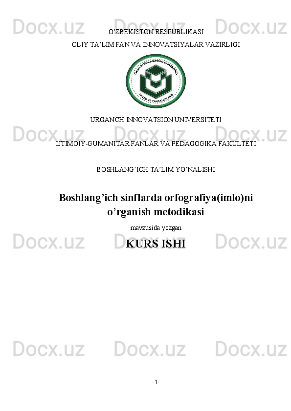 O’ZBEKISTON RESPUBLIKASI 
OLIY TA’LIM FAN VA INNOVATSIYALAR VAZIRLIGI
URGANCH INNOVATSION UNIVERSITETI
 
IJTIMOIY-GUMANITAR FANLAR VA PEDAGOGIKA FAKULTETI
BOSHLANG’ICH TA’LIM YO’NALISHI 
Boshlang’ich sinflarda orfografiya(imlo)ni
o’rganish metodikasi 
mavzusida yozgan
KURS ISHI
1 