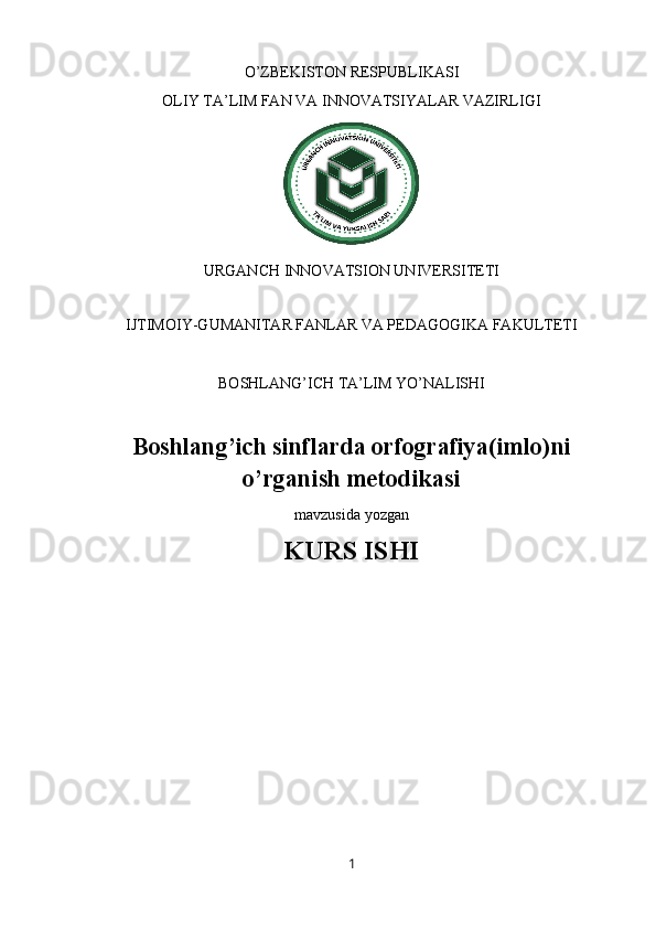 O’ZBEKISTON RESPUBLIKASI 
OLIY TA’LIM FAN VA INNOVATSIYALAR VAZIRLIGI
URGANCH INNOVATSION UNIVERSITETI
 
IJTIMOIY-GUMANITAR FANLAR VA PEDAGOGIKA FAKULTETI
BOSHLANG’ICH TA’LIM YO’NALISHI 
Boshlang’ich sinflarda orfografiya(imlo)ni
o’rganish metodikasi 
mavzusida yozgan
KURS ISHI
1