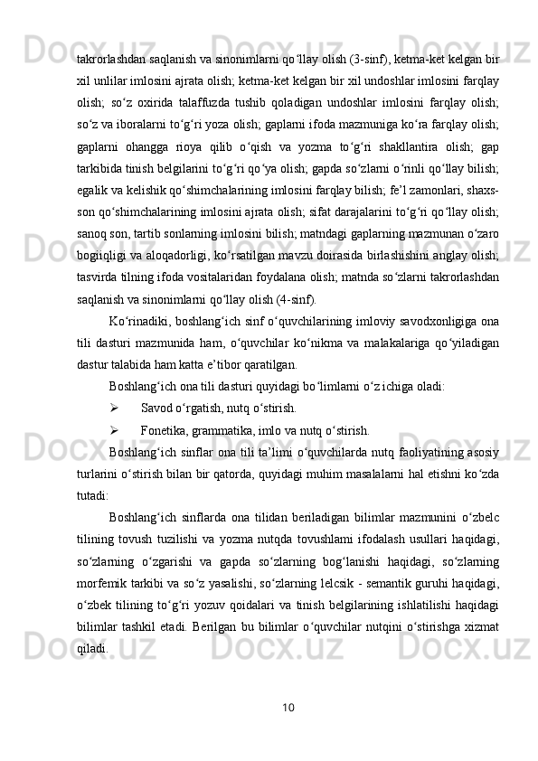 takrorlashdan saqlanish va sinonimlarni qo llay olish (3-sinf), ketma-ket kelgan birʻ
xil unlilar imlosini ajrata olish; ketma-ket kelgan bir xil undoshlar imlosini farqlay
olish;   so z   oxirida   talaffuzda   tushib   qoladigan   undoshlar   imlosini   farqlay   olish;	
ʻ
so z va iboralarni to g ri yoza olish; gaplarni ifoda mazmuniga ko ra farqlay olish;	
ʻ ʻ ʻ ʻ
gaplarni   ohangga   rioya   qilib   o qish   va   yozma   to g ri   shakllantira   olish;   gap	
ʻ ʻ ʻ
tarkibida tinish belgilarini to g ri qo ya olish; gapda so zlarni o rinli qo llay bilish;	
ʻ ʻ ʻ ʻ ʻ ʻ
egalik va kelishik qo shimchalarining imlosini farqlay bilish; fe’l zamonlari, shaxs-	
ʻ
son qo shimchalarining imlosini ajrata olish; sifat darajalarini to g ri qo llay olish;	
ʻ ʻ ʻ ʻ
sanoq son, tartib sonlarning imlosini bilish; matndagi gaplarning mazmunan o zaro	
ʻ
bogiiqligi va aloqadorligi, ko rsatilgan mavzu doirasida birlashishini anglay olish;	
ʻ
tasvirda tilning ifoda vositalaridan foydalana olish; matnda so zlarni takrorlashdan	
ʻ
saqlanish va sinonimlarni qo llay olish (4-sinf).	
ʻ
Ko rinadiki, boshlang ich sinf o quvchilarining imloviy savodxonligiga ona	
ʻ ʻ ʻ
tili   dasturi   mazmunida   ham,   o quvchilar   ko nikma   va   malakalariga   qo yiladigan	
ʻ ʻ ʻ
dastur talabida ham katta e’tibor qaratilgan.
Boshlang ich ona tili dasturi quyidagi bo limlarni o z ichiga oladi:	
ʻ ʻ ʻ
 Savod o rgatish, nutq o stirish.	
ʻ ʻ
 Fonetika, grammatika, imlo va nutq o stirish.	
ʻ
Boshlang ich  sinflar  ona  tili   ta’limi   o quvchilarda  nutq faoliyatining asosiy	
ʻ ʻ
turlarini o stirish bilan bir qatorda, quyidagi muhim masalalarni hal etishni ko zda	
ʻ ʻ
tutadi:
Boshlang ich   sinflarda   ona   tilidan   beriladigan   bilimlar   mazmunini   o zbelc	
ʻ ʻ
tilining   tovush   tuzilishi   va   yozma   nutqda   tovushlami   ifodalash   usullari   haqidagi,
so zlarning   o zgarishi   va   gapda   so zlarning   bog lanishi   haqidagi,   so zlarning	
ʻ ʻ ʻ ʻ ʻ
morfemik tarkibi va so z yasalishi, so zlarning lelcsik - semantik guruhi haqidagi,	
ʻ ʻ
o zbek   tilining   to g ri   yozuv   qoidalari   va   tinish   belgilarining   ishlatilishi   haqidagi	
ʻ ʻ ʻ
bilimlar   tashkil   etadi.   Berilgan   bu   bilimlar   o quvchilar   nutqini   o stirishga   xizmat	
ʻ ʻ
qiladi.
10 