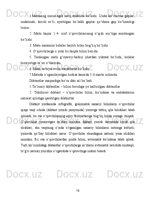 1.Matnning   monologik   nutq   shaklida   bo lishi.   Unda   ko chirma   gaplar,ʻ ʻ
undalmali,   kirish   so li,   ajratilgan   bo lakli   gaplar   qo shma   gap   bo lmasligi	
ʻ ʻ ʻ ʻ
lozim.
2.   Matn   hajmi   1-4-   sinf   o quvchilarining   o qish   sur’tiga   asoslangan	
ʻ ʻ
bo lishi.	
ʻ
3. Matn mazmuni bolalar hayoti bilan bog liq bo lishi.	
ʻ ʻ
4. O quvchilarga u yoki bu haqda bilim berishi. 	
ʻ
5.   Tanlangan   matn   g oyaviy-badiiy   jihatdan   yuksak   bo lishi,   bolalar	
ʻ ʻ
hissiyotiga ta’sir o tkazishi.	
ʻ
6. Matn tarbiyalovchi xarakterda bo lishi.	
ʻ
7.Matnda o rganilayotgan hodisa kamida 5-6 marta uchrashi.	
ʻ
Diktantlar maqsadiga ko ra ikki xil bo ladi:	
ʻ ʻ
1.Ta’limiy diktantlar – bilim berishga yo naltirilgan diktantlar.	
ʻ
2.   Tekshiruv   diktant   –   o quvchilar   bilim,   ko nikma   va   malakalarini	
ʻ ʻ
nazorat qilishga qaratilgan diktantlar.
Diktant   yordamida   о rf о grafik,   grammatik   nazariy   bilimlarni   o quvchilar	
ʻ
qisqa   vaqt   ichida   (diktant   yozish   jarayonida)   yozuvga   tatbiq   qila   bilishlari   talab
qili nadi, bu esa   o quvchilarning aqliy  	
ʻ fa о liyatlariga   b о g liq h	ʻ о lda yuzaga chiqadi.
O quvchilar   yozayotgan   so zlari   iml	
ʻ ʻ о sini   diktant   yozish   dav о mida   idr о k   qila
о lishlari,   shu   vaqtning   o zida   o rganilgan  	
ʻ ʻ nazariy   bilimlarni   хо tiraga   k е ltirib,
yozuvda   qo llay  	
ʻ bilishlari   zarur.   O quvchilar   shundagina  	ʻ х at о siz   yoza   о lishlari
mumkin.   Bu   esa   o quvchilardan   pu	
ʻ х ta   bilim,   avt о matik   ko nikma   talab   qiladi.	ʻ
Turli ko rinishdagi  	
ʻ diktantlar   o quvchilarga so zlarni  	ʻ ʻ avt о matik  ravishda mustaqil,
to g ri 	
ʻ ʻ х at о siz yozishni o rgatishda o qituvchiga imk	ʻ ʻ о n b е radi.
18 