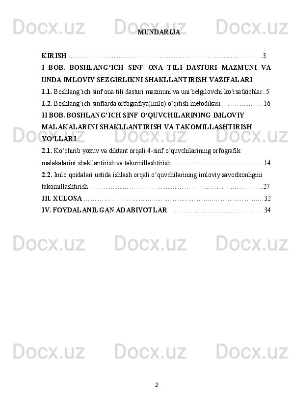 MUNDARIJA
KIRISH  ………………………………………………………………………….3
I   BOB.   BOSHLANG ICH   SINF   ONA   TILI   DASTURI   MAZMUNI   VAʻ
UNDA IMLOVIY  SEZGIRLIK NI SHAKLLANTIRISH VAZIFALARI
1.1.  Boshlang ich sinf ona tili dasturi mazmuni va uni belgilovchi ko rsatkichlar	
ʻ ʻ ..5 
1.2.  Boshlang ich sinflarda orfografiya
ʻ (imlo)  o qitish metodikasi	ʻ … ... … ……..…16
II   BOB . BOSHLANG’ICH SINF  O QUVCHILARINING 	
ʻ IMLOVIY  
MALAKALARINI SHAKLLANTIRISH VA TAKOMILLASHTIRISH 
YO LLARI	
ʻ
2.1.   Ko chirib yozuv va diktant orqali 4-sinf o quvchilarining orfografik 	
ʻ ʻ
malakalarini shakllantirish va takomillashtirish… …….. …………….………..….1 4
2.2.   Imlo qoidalari ustida ishlash orqali o quvchilarining imloviy savodxonligini 	
ʻ
takomillashtirish… …………………………………………... …....….…………..27
III. XULOSA  …………………………................................…........................….3 2
IV. FOYDALANILGAN ADABIYOTLAR …...…………… ... ……..….….….. 34
                     
2 