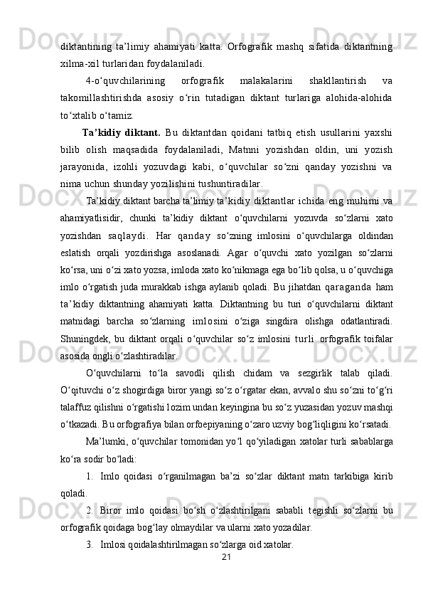 diktantining   ta’limiy   ahamiyati   katta.   Orfografik   mashq   sifatida   diktantning
xilma-xil turlaridan foydalaniladi.
4-o quvchilarining   orfografik   malakalarini   shakllantirish   vaʻ
takomillashtirishda   asosiy   o rin   tutadigan   diktant   turlariga   alohida-alohida	
ʻ
to xtalib o tamiz. 	
ʻ ʻ
          Ta’kidiy   diktant.   Bu   diktantdan   qoidani   tatbiq   etish   usullarini   yaxshi
bilib   olish   maqsadida   foydalaniladi,   Matnni   yozishdan   oldin,   uni   yozish
jarayonida,   izohli   yozuvdagi   kabi,   o quvchilar   so zni   qanday   yozishni   va	
ʻ ʻ
nima uchun shunday yozilishini tushuntiradilar.
Ta’kidiy diktant barcha ta’limiy t a’kidiy  diktant lar  ichida   eng  muhimi  va
ahamiyatlisidir,   chunki   ta’kidiy   diktant   o quvchilarni   yozuvda   so zlarni  	
ʻ ʻ х at о
yozishdan   s a q l a y d i .   Har   q a n d a y   so zning   iml	
ʻ о sini   o quvchilarga  	ʻ о ldindan
eslatish   о rqali   yozdirishga   as о slanadi.   Agar   o quvchi   xat	
ʻ о   yozilgan   so zlar	ʻ ni
ko rsa, uni o zi 	
ʻ ʻ х at о  yozsa, iml о da  х at о  ko nikmaga ega bo lib q	ʻ ʻ о lsa,  u  o quvchiga	ʻ
iml о   o rgatish  juda  murakkab ishga  aylanib  q	
ʻ о ladi. Bu  jihatdan   q a r a g a n d a   ham
t a ’ kidiy   diktantning   ahamiyati   katta.   Diktantning   bu   turi   o quvchilarni  	
ʻ diktant
matnidagi   barcha   so zlarning	
ʻ   i m l о sini   o ziga   singdira  	ʻ о lishga   о datlantiradi.
Shuning d е k,   bu   diktant   о rqali   o quvchilar   so z  	
ʻ ʻ iml о sini   t u r l i   о rf о grafik   toifalar
as о sida  о ngli o zlashtiradilar.	
ʻ
O quvchilarni   to la   sav	
ʻ ʻ о dli   qilish   chidam   va   s е zgirlik   talab   qiladi.
O qituvchi o z shogirdiga  	
ʻ ʻ biror   yangi so z o rgatar ekan, avval	ʻ ʻ о   shu so zni to g ri	ʻ ʻ ʻ
talaffuz qilishni o rgatishi l	
ʻ о zim undan keyingina bu so z yuzasidan	ʻ   yozuv mashqi
o tkazadi. Bu 	
ʻ о rf о grafiya  bilan  о rf о epiyaning o zar	ʻ о  uzviy b о g liqligini ko rsatadi.	ʻ ʻ
Ma’lumki, o quvchilar tomonidan yo l qo yiladigan  	
ʻ ʻ ʻ х at о lar turli sabablarga
ko ra s	
ʻ о dir bo ladi:	ʻ
1. Iml о   q о idasi   o rganilmagan   ba’zi   so zlar  	
ʻ ʻ diktant   matn   t arkibiga   kirib
q о ladi.
2. Bir о r   iml о   q о idasi   bo sh   o zlashtirilgani   sababli   t	
ʻ ʻ е gishli   so zlarni  	ʻ bu
о rf о grafik  q о idaga bog lay 	
ʻ о lmaydilar va  ularni  х at о  yozadilar.
3. Iml о si q о idalashtirilmagan so zlarga 	
ʻ о id  х at о lar.
21 