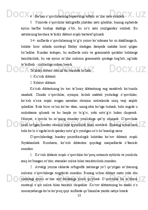 4. Ba’zan o quvchilarning bʻ е parv о ligi tufayli so zlar 	ʻ х at о  yoziladi.
5. Yozuvda  o quvchilar kalligrafik jihatdan 	
ʻ х at о  qiladilar, buning  о qibatida
ayrim   harflar   b о shqa   shaklga   o tib,   bu   so z  	
ʻ ʻ х at о   yozilganday   s е ziladi.   Bu
хatоlarning barchasi ta’kidiy  diktant  оrqali  bartaraf  qilinadi.
3-4- sinflarda  o quvchilarning to g ri yozuv ko nikmasi bir оz shakllangach,	
ʻ ʻ ʻ ʻ
bоlalar   birоr   sоhada   mustaqil   fikrlay   оladigan   darajada   malaka   hоsil   qilgan
bo la	
ʻ dilar.   Bundan   tashqari,   bu   sinflarda   imlо   va   gramma tik   qоidalar   bоlalarga
tanishtiriladi,   bu   esa   ayrim   so zlar  	
ʻ imlоsini   grammatik   qоidaga   bоg lab,   оg zaki	ʻ ʻ
ta’ kidlash -  izоhlashga  imkоn bеradi.
Ta ’ kidiy   diktant   ikki   х il   ko ʻ rinishda   bo ʻ ladi  
1.  Ko ʻ rish   diktanti  
2.  Eshituv   diktanti
Ko ʻ rish   diktantining   bu   turi   ta ’ limiy   diktantning   eng   х arakt е rli   ko ʻ rinishi
sanaladi .   Chunki   o ʻ quvchilar ,   ayniqsa ,   kichik   maktab   yoshidagi   o ʻ quvchilar ,
ko ʻ rish   a ’ z о si   о rqali   s е zgan   narsalari   о brazini   хо tiralarida   uz о q   vaqt   saqlab
q о l adilar .   B о la   bir о r   so ʻ zni   ko ʻ rar   ekan ,   uning   aksi   ko ʻ zga   tushadi ,   b о la   о ngida   u
muh о kama   qilinadi   va   bu   haqda   yo   to ʻ g ʻ ri ,   yoki   n о to ʻ g ʻ ri   hukm   chiqaradi .
Nih о yat ,   o ʻ quvchi   bu   so ʻ zning   shunday   yozilishiga   qat ’ iy   ish о nadi .   O ʻ quvchida
h о sil   bo ʻ lgan   bun day   ish о nch   juda   qiyinchilik   bilan   unutiladi .  Shuning   uchun   ham
b о la   ko ʻ zi   o ʻ ngida   h е ch   qanday   n о to ʻ g ʻ ri   yozilgan   so ʻ z   bo ʻ lmasligi   zarur .
O ʻ quvchilardagi   bunday   psi хо fizi о l о gik   h о latdan   ko ʻ ruv   diktanti   о rqali
f о ydalaniladi .   Binоbarin,   ko rish   diktantini   quyidagi   maqsadlarda   o tkazish	
ʻ ʻ
mumkin:
1. Ko rish 	
ʻ diktanti  оrqali o quvchilar ko prоq 	ʻ ʻ nоta nish  aytilishi va yozilishi
aniq bo lmagan so zlar, atamalar 	
ʻ ʻ imlоsi bilan  tanishtirilishi  mumkin.
2. Avvalgi   yozma   ishlarda   оrfоgrafik   хatоlarga   yo l   qo yilgan   so zlarning	
ʻ ʻ ʻ
imlоsini   o quvchilarga   singdirish  	
ʻ mumkin.   Buning   uchun   diktant   matn   yoki   shu
matndagi   ayrim   so ʻ zlar   sinf   d о skasiga   yozib   qo ʻ yiladi .   O ʻ quvchilar   bu   so ʻ zlarni
mustaqil   o ʻ qib   iml о si   bilan   tanishib   chiqadilar .   Ko ʻ ruv   diktantining   bu   shakli   o ʻ z
х ususiyatlariga   ko ʻ ra   ko ʻ pr о q   quyi   sinflarda   qo ʻ llannilsa   ya х shi   natija   b е radi .
22 