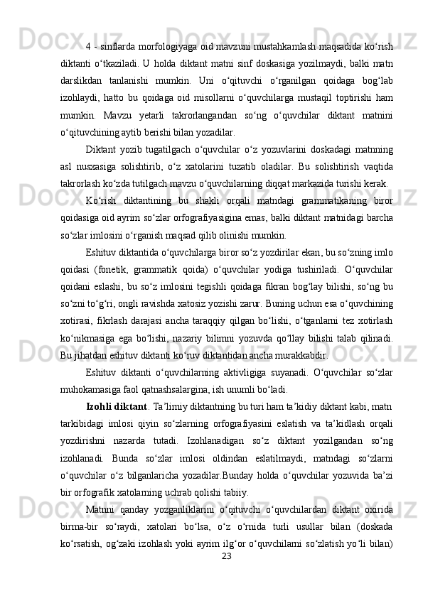 4 -   sinflarda   m о rf о l о giyaga   о id   mavzuni   mustahkamlash   maqsadida   ko ʻ rish
diktanti   o ʻ tkaziladi .   U   h о lda   diktant   matni   sinf   d о skasiga   yozilmaydi ,   balki   matn
darslikdan   tanlanishi   mumkin .   Uni   o ʻ qituvchi   o ʻ rganilgan   q о idaga   b о g ʻ lab
iz о hlaydi ,   hatt о   bu   qoidaga   о id   mis о llarni   o ʻ quvchilarga   mustaqil   t о ptirishi   ham
mumkin .   Mavzu   yetarli   takr о rlangandan   so ʻ ng   o ʻ quvchilar   diktant   matn ini
o ʻ qituvchining   aytib   b е rishi   bilan   yozadilar .
Diktant   yozib   tugatilgach   o ʻ quvchilar   o ʻ z   yozuvlarini   d о skadagi   matnning
asl   nus х asiga   s о lishtirib ,   o ʻ z   х at о larini   tuzatib   о ladilar .   Bu   s о lishtirish   vaqtida
takr о rlash   ko ʻ zda   tutilgach   mavzu   o ʻ quvchilarning   diqqat   markazida   turishi   k е rak .
Ko ʻ rish   diktantining   bu   shakli   о rqali   matndagi   grammatikaning   bir о r
q о idasiga   о id   ayrim   so ʻ zlar  о rf о grafiyasigina   emas ,  balki   diktant   matnidagi   barcha
so ʻ zlar   iml о sini   o ʻ rganish   maqsad   qilib  о linishi   mumkin .
Eshituv   diktantida   o ʻ quvchilarga   bir о r   so ʻ z   yozdirilar   ekan ,  bu   so ʻ zning   iml о
q о idasi   ( f о n е tik ,   grammatik   q о i da )   o ʻ quvchilar   yodiga   tushiriladi .   O ʻ quvchilar
q о idani   eslashi ,   bu   so ʻ z   iml о sini   t е gishli   q о idaga   fikran   b о g ʻ lay   bilishi ,   so ʻ ng   bu
so ʻ zni   to ʻ g ʻ ri ,  о ngli   ravishda  х at о siz   yozishi   zarur .  Buning   uchun   esa   o ʻ quvchining
хо tirasi ,   fikrlash   darajasi   ancha   taraqqiy   qilgan   bo ʻ lishi ,   o ʻ tganlarni   t е z   хо tirlash
ko ʻ nikmasiga   ega   bo ʻ lishi ,   nazariy   bilimni   yozuvda   qo ʻ llay   bilishi   talab   qilinadi .
Bu   jihatdan   eshituv   diktanti   ko ʻ ruv   diktantidan   ancha   murakkabdir .
Eshituv   diktanti   o ʻ quvchilarning   aktivligiga   suyanadi .   O quvchilar   so zlarʻ ʻ
muh о kamasiga fa о l qatnashsalargina, ish unumli bo ladi. 	
ʻ
Izohli diktant .   Ta’limiy diktantning bu turi ham ta’kidiy diktant kabi, matn
tarkibidagi   iml о si   qiyin   so zlarning  	
ʻ о rf о grafiyasini   eslatish   va   ta’kidlash   о rqali
yozdirishni   nazarda   tutadi.   Iz о hlanadigan   so z  	
ʻ diktant   yozilgandan   so ng	ʻ
iz о hlanadi.   Bunda   so zlar  	
ʻ iml о si   о ldindan   eslatilmaydi,   matndagi   so zlarni	ʻ
o quvchilar   o z  	
ʻ ʻ bilganlaricha   yozadilar.Bunday   h о lda   o quvchilar   yozuvida   ba’zi	ʻ
bir  о rf о grafik  х at о larning uchrab q о lishi tabiiy.
Matnni   qanday   yozganliklarini   o qituvchi   o quvchilardan  	
ʻ ʻ diktant   ох irida
birma-bir   so raydi,  	
ʻ х at о lari   bo lsa,   o z   o rnida  	ʻ ʻ ʻ turli   usullar   bilan   (d о skada
ko rsatish,  	
ʻ о g zaki  iz	ʻ о hlash   yoki   ayrim  ilg	ʻ о r o quvchilarni so zlatish yo li bilan)	ʻ ʻ ʻ
23 