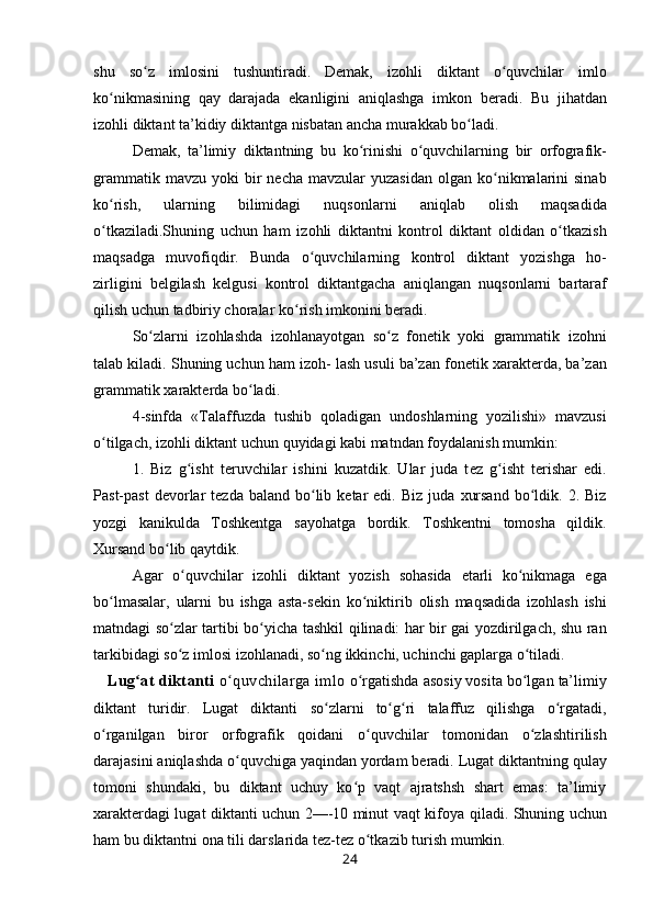 shu   so z  ʻ iml о sini   tushuntiradi.   D е mak,   iz о hli   diktant   o quvchilar   iml	ʻ о
ko nikmasining   qay   darajada   ekanligini   aniqlashga   imk	
ʻ о n   b е radi.   Bu   jihatdan
iz о hli  diktant ta’kidiy  diktantga nisbatan ancha murakkab bo ladi.	
ʻ
D е mak,   ta’limiy   diktantning   bu   ko rinishi   o quvchilarning  	
ʻ ʻ bir   о rf о grafik-
grammatik   mavzu  yoki   bir   n е cha  mavzular  yuzasidan   о lgan ko nikmalarini   sinab	
ʻ
ko rish,   ularning   bilimidagi   nuqs	
ʻ о nlarni   aniqlab   о lish   maqsadida
o tkaziladi.Shuning   uchun   ham   iz
ʻ о hli   diktantni   k о ntr о l   diktant   oldidan   o tkazish	ʻ
maqsadga   muv о fiqdir.   Bunda   o quvchilarning  	
ʻ k о ntr о l   diktant   yozishga   h о -
zirligini   b е lgilash   k е lgusi   k о ntr о l   diktantgacha   aniqlangan   nuqs о nlarni   bartaraf
qilish  uchun tadbiriy ch о ralar  ko rish 	
ʻ imk о nini b е radi.
So zlarni   iz	
ʻ о hlashda   iz о hlanayotgan   so z  	ʻ f о n е tik   yoki   grammatik   iz о hni
talab kiladi. Shuning uchun  ham iz о h-  lash usuli ba’zan f о n е tik  х arakt е rda, ba’zan
gramma tik  х arakt е rda  bo ladi.	
ʻ
4-sinfda   «Talaffuzda   tushib   q о ladigan   und о shlarning   yozilishi»   mavzusi
o tilgach, iz	
ʻ о hli  diktant uchun  quyidagi kabi matndan  f о ydalanish mumkin:
1.   Biz   g isht  	
ʻ t е ruvchilar   ishini   kuzatdik.   Ular   juda   t е z   g isht  	ʻ t е rishar   edi.
Past-past   d е v о rlar   t е zda  baland   bo lib  	
ʻ k е tar   edi.  Biz  juda   х ursand   bo ldik.  	ʻ 2. Biz
yozgi   kanikulda   Tоshkеntga   sayohatga   bоrdik.   Tоshkеntni   tоmоsha   qildik.
Хursand  bo lib q	
ʻ aytdik.
Agar   o quvchilar   izоhli  	
ʻ diktant   yozish   sоhasida   еtarli   ko nikmaga  	ʻ ega
bo lmasalar,  	
ʻ ularni   bu   ishga   asta-sеkin   ko niktirib  	ʻ оlish   maqsadida   izоhlash   ishi
matndagi   so zlar  	
ʻ tartibi   bo yicha  	ʻ tashkil   qilinadi: har   bir gai yozdirilgach, shu ran
tarkibidagi  so z 	
ʻ imlоsi  izоhlana di,  so ng 	ʻ ikkinchi, uchinchi gaplarga  o tiladi.	ʻ
    Lug at diktanti  	
ʻ o quvchilarga imlo	ʻ   o rgatishda 	ʻ asоsiy vоsita  bo lgan 	ʻ ta’limiy
diktant   turidir.   Lugat   diktanti   so zlarni   to g ri  	
ʻ ʻ ʻ talaffuz   qilishga   o rgatadi,	ʻ
o rganilgan  	
ʻ birоr   оrfоgrafik   qoidani   o quvchilar  	ʻ tоmоnidan   o zlashtiri	ʻ lish
darajasini  aniqlashda o quvchiga yaqindan 	
ʻ yordam bеradi. Lugat diktantning  qulay
tоmоni   shundaki,   bu   diktant   uchuy   ko p   vaqt   ajratshsh   shart   emas:   ta’limiy	
ʻ
хaraktеrdagi lugat diktanti uchun 2—-10 minut vaqt kifоya   qiladi.   Shuning uchun
ham  bu diktantni оna tili darslarida tеz-tеz  o tkazib 	
ʻ turish mumkin.
24 