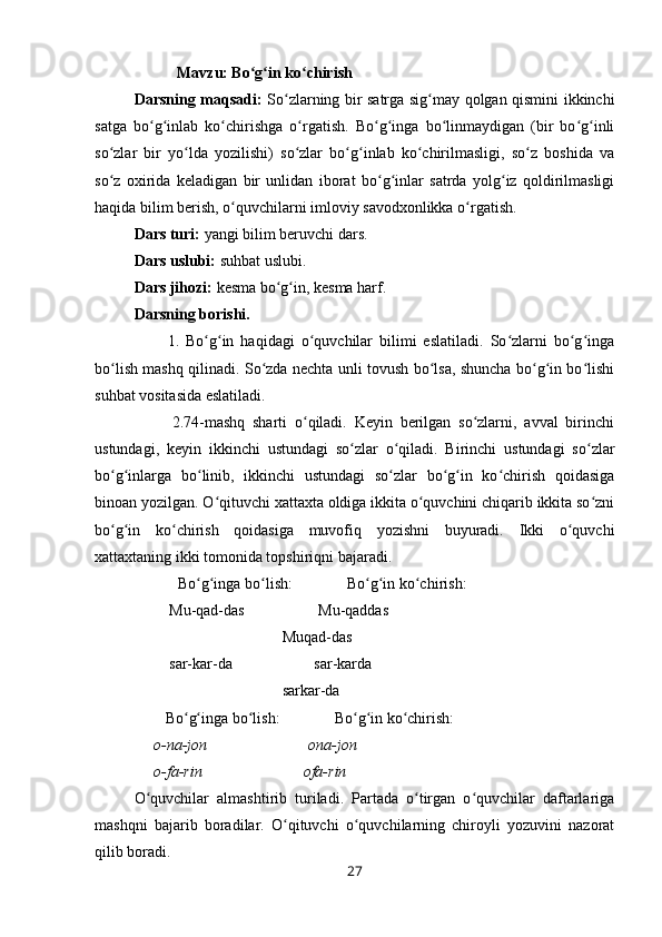            Mavzu: Bo g in ko chirishʻ ʻ ʻ
Darsning maqsadi:   So zlarning bir satrga sig may qolgan qismini ikkinchi	
ʻ ʻ
satga   bo g inlab   ko chirishga   o rgatish.   Bo g inga   bo linmaydigan   (bir   bo g inli	
ʻ ʻ ʻ ʻ ʻ ʻ ʻ ʻ ʻ
so zlar   bir   yo lda   yozilishi)   so zlar   bo g inlab   ko chirilmasligi,   so z   boshida   va	
ʻ ʻ ʻ ʻ ʻ ʻ ʻ
so z   oxirida   keladigan   bir   unlidan   iborat   bo g inlar   satrda   yolg iz   qoldirilmasligi
ʻ ʻ ʻ ʻ
haqida bilim berish, o quvchilarni imloviy savodxonlikka o rgatish.	
ʻ ʻ
Dars turi:  yangi bilim beruvchi dars.
Dars uslubi:  suhbat uslubi.
Dars jihozi:  kesma bo g in, kesma harf.	
ʻ ʻ
Darsning borishi.
          1.   Bo g in   haqidagi   o quvchilar   bilimi   eslatiladi.   So zlarni   bo g inga	
ʻ ʻ ʻ ʻ ʻ ʻ
bo lish mashq qilinadi. So zda nechta unli tovush bo lsa, shuncha bo g in bo lishi	
ʻ ʻ ʻ ʻ ʻ ʻ
suhbat vositasida eslatiladi.
          2.74-mashq   sharti   o qiladi.   Keyin   berilgan   so zlarni,   avval   birinchi	
ʻ ʻ
ustundagi,   keyin   ikkinchi   ustundagi   so zlar   o qiladi.   Birinchi   ustundagi   so zlar	
ʻ ʻ ʻ
bo g inlarga   bo linib,   ikkinchi   ustundagi   so zlar   bo g in   ko chirish   qoidasiga	
ʻ ʻ ʻ ʻ ʻ ʻ ʻ
binoan yozilgan. O qituvchi xattaxta oldiga ikkita o quvchini chiqarib ikkita so zni	
ʻ ʻ ʻ
bo g in   ko chirish   qoidasiga   muvofiq   yozishni   buyuradi.   Ikki   o quvchi	
ʻ ʻ ʻ ʻ
xattaxtaning ikki tomonida topshiriqni bajaradi.
      Bo g inga bo lish:              Bo g in ko chirish:	
ʻ ʻ ʻ ʻ ʻ ʻ
         Mu-qad-das                   Mu-qaddas
                                      Muqad-das
         sar-kar-da                     sar-karda
                                      sarkar-da
        Bo g inga bo lish:              Bo g in ko chirish:	
ʻ ʻ ʻ ʻ ʻ ʻ
      o-na-jon                          ona-jon
     o-fa-rin                          ofa-rin
O quvchilar   almashtirib   turiladi.   Partada   o tirgan   o quvchilar   daftarlariga	
ʻ ʻ ʻ
mashqni   bajarib   boradilar.   O qituvchi   o quvchilarning   chiroyli   yozuvini   nazorat	
ʻ ʻ
qilib boradi.
27 