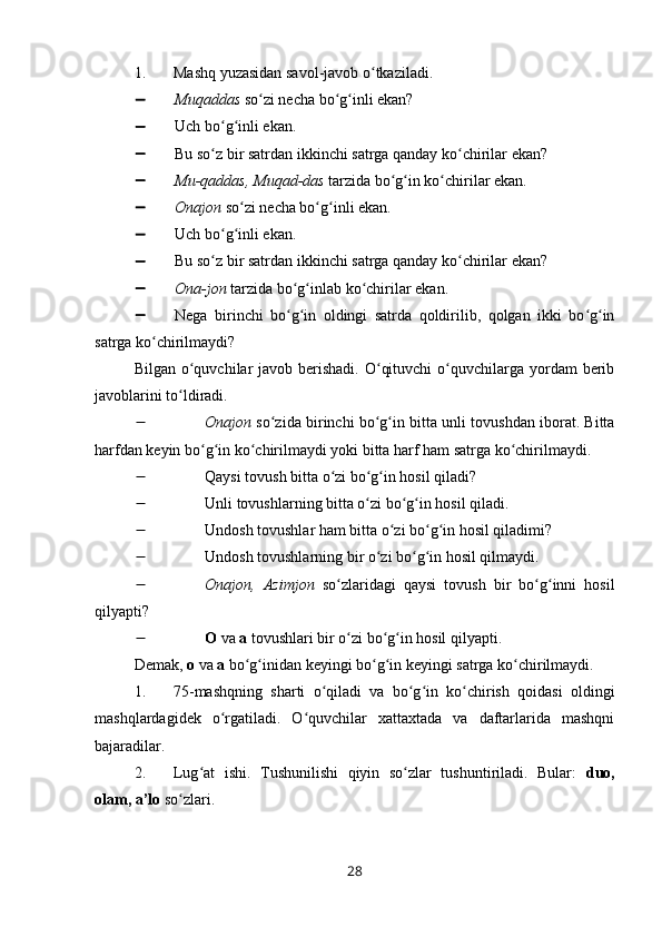1. Mashq yuzasidan savol-javob o tkaziladi.ʻ
 Muqaddas  so zi necha bo g inli ekan?	
ʻ ʻ ʻ
 Uch bo g inli ekan.	
ʻ ʻ
 Bu so z bir satrdan ikkinchi satrga qanday ko chirilar ekan?
ʻ ʻ
 Mu-qaddas, Muqad-das  tarzida bo g in ko chirilar ekan.	
ʻ ʻ ʻ
 Onajon  so zi necha bo g inli ekan.	
ʻ ʻ ʻ
 Uch bo g inli ekan.	
ʻ ʻ
 Bu so z bir satrdan ikkinchi satrga qanday ko chirilar ekan?
ʻ ʻ
 Ona-jon  tarzida bo g inlab ko chirilar ekan.	
ʻ ʻ ʻ
 Nega   birinchi   bo g in   oldingi   satrda   qoldirilib,   qolgan   ikki   bo g in
ʻ ʻ ʻ ʻ
satrga ko chirilmaydi?	
ʻ
Bilgan o quvchilar  javob berishadi.  O qituvchi  o quvchilarga yordam  berib	
ʻ ʻ ʻ
javoblarini to ldiradi.
ʻ
 Onajon  so zida birinchi bo g in bitta unli tovushdan iborat. Bitta	
ʻ ʻ ʻ
harfdan keyin bo g in ko chirilmaydi yoki bitta harf ham satrga ko chirilmaydi.	
ʻ ʻ ʻ ʻ
 Qaysi tovush bitta o zi bo g in hosil qiladi?	
ʻ ʻ ʻ
 Unli tovushlarning bitta o zi bo g in hosil qiladi.	
ʻ ʻ ʻ
 Undosh tovushlar ham bitta o zi bo g in hosil qiladimi?	
ʻ ʻ ʻ
 Undosh tovushlarning bir o zi bo g in hosil qilmaydi.	
ʻ ʻ ʻ
 Onajon,   Azimjon   so zlaridagi   qaysi   tovush   bir   bo g inni   hosil	
ʻ ʻ ʻ
qilyapti?
 O  va  a  tovushlari bir o zi bo g in hosil qilyapti.
ʻ ʻ ʻ
Demak,  o  va  a  bo g inidan keyingi bo g in keyingi satrga ko chirilmaydi.	
ʻ ʻ ʻ ʻ ʻ
1. 75-mashqning   sharti   o qiladi   va   bo g in   ko chirish   qoidasi   oldingi	
ʻ ʻ ʻ ʻ
mashqlardagidek   o rgatiladi.   O quvchilar   xattaxtada   va   daftarlarida   mashqni	
ʻ ʻ
bajaradilar. 
2. Lug at   ishi.   Tushunilishi   qiyin   so zlar   tushuntiriladi.   Bular:  	
ʻ ʻ duo,
olam, a’lo  so zlari.	
ʻ
28 