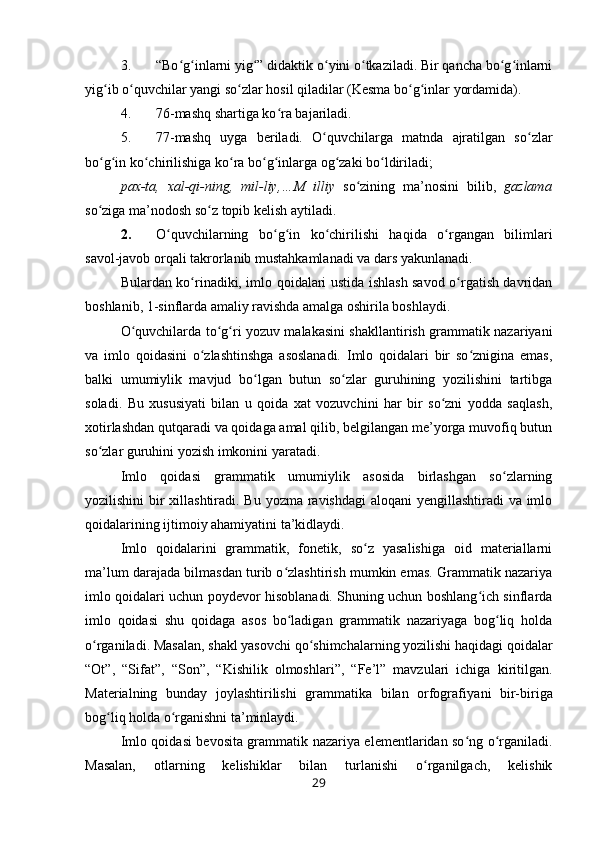 3. “Bo g inlarni yig ” didaktik o yini o tkaziladi. Bir qancha bo g inlarniʻ ʻ ʻ ʻ ʻ ʻ ʻ
yig ib o quvchilar yangi so zlar hosil qiladilar (Kesma bo g inlar yordamida).	
ʻ ʻ ʻ ʻ ʻ
4. 76-mashq shartiga ko ra bajariladi.	
ʻ
5. 77-mashq   uyga   beriladi.   O quvchilarga   matnda   ajratilgan   so zlar	
ʻ ʻ
bo g in ko chirilishiga ko ra bo g inlarga og zaki bo ldiriladi;	
ʻ ʻ ʻ ʻ ʻ ʻ ʻ ʻ
pax-ta,   xal-qi-ning,   mil-liy,…M   illiy   so zining   ma’nosini   bilib,  	
ʻ gazlama
so ziga ma’nodosh so z topib kelish aytiladi.	
ʻ ʻ
2. O quvchilarning   bo g in   ko chirilishi   haqida   o rgangan   bilimlari	
ʻ ʻ ʻ ʻ ʻ
savol-javob orqali takrorlanib mustahkamlanadi va dars yakunlanadi.
Bulardan ko rinadiki, imlo qoidalari ustida ishlash savod o rgatish davridan	
ʻ ʻ
boshlanib, 1-sinflarda amaliy ravishda amalga oshirila boshlaydi.
O quvchilarda to g ri yozuv malakasini shakllantirish grammatik nazariyani	
ʻ ʻ ʻ
va   imlo   qoidasini   o zlashtinshga   asoslanadi.   Imlo   qoidalari   bir   so znigina   emas,	
ʻ ʻ
balki   umumiylik   mavjud   bo lgan   butun   so zlar   guruhining   yozilishini   tartibga	
ʻ ʻ
soladi.   Bu   xususiyati   bilan   u   qoida   xat   vozuvchini   har   bir   so zni   yodda   saqlash,	
ʻ
xotirlashdan qutqaradi va qoidaga amal qilib, belgilangan me’yorga muvofiq butun
so zlar guruhini yozish imkonini yaratadi.	
ʻ
Imlo   qoidasi   grammatik   umumiylik   asosida   birlashgan   so zlarning	
ʻ
yozilishini  bir xillashtiradi. Bu yozma ravishdagi  aloqani  yengillashtiradi  va imlo
qoidalarining ijtimoiy ahamiyatini ta’kidlaydi.
Imlo   qoidalarini   grammatik,   fonetik,   so z   yasalishiga   oid   materiallarni	
ʻ
ma’lum darajada bilmasdan turib o zlashtirish mumkin emas. Grammatik nazariya	
ʻ
imlo qoidalari uchun poydevor hisoblanadi. Shuning uchun boshlang ich sinflarda	
ʻ
imlo   qoidasi   shu   qoidaga   asos   bo ladigan   grammatik   nazariyaga   bog liq   holda	
ʻ ʻ
o rganiladi. Masalan, shakl yasovchi qo shimchalarning yozilishi haqidagi qoidalar	
ʻ ʻ
“Ot”,   “Sifat”,   “Son”,   “Kishilik   olmoshlari”,   “Fe’l”   mavzulari   ichiga   kiritilgan.
Materialning   bunday   joylashtirilishi   grammatika   bilan   orfografi yani   bir-biriga
bog liq holda o rganishni ta’minlaydi.	
ʻ ʻ
Imlo qoidasi bevosita grammatik nazariya elementlaridan so ng o rganiladi.	
ʻ ʻ
Masalan,   otlarning   kelishiklar   bilan   turlanishi   o rganilgach,   kelishik	
ʻ
29