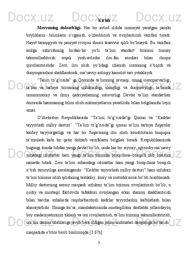 Kirish
Mavzuning   dolzarbligi.   Har   bir   avlod   oldida   insoniyat   yaratgan   jamiki
boyliklarni-   bilimlarni   o rganish,   o zlashtirish   va   rivojlantirish   vazifasi   turadi.ʻ ʻ
Hayot taraqqiyoti va jamiyat rivojini shusiz tasavvur qilib bo lmaydi. Bu vazifani	
ʻ
amlga   oshirishning   birdan-bir   yo li   ta’lim   standart   tizimini   tinmay	
ʻ
takomillashtirish   orqali   yosh-avlodni   ilm-fan   asoslari   bilan   chuqur
qurollantirishdir.   Zero,   ilm   olish   yo lidagi   izlanish   insonning   e’tiqodi   va
ʻ
dunyoqarashini shakllantiradi, ma’naviy-axloqiy kamolot sari yetaklaydi.
“Talim   to g risida”   gi   Qonunda   ta’limning   ravnaqi,   uning   insonparvarligi,	
ʻ ʻ
ta’lim   va   tarbiya   tizimining   uzluksizligi,   ilmiyligi   va   dunyoviyligi,   ta’limda
umuminsoniy   va   ilmiy   qadriyatlarning   ustuvorligi   Davlat   ta’lim   standartlari
doirasida hammaning bilim olish imkoniyatlarini yaratilishi bilan belgilanishi bejiz
emas.
O’zbekiston   Respublikasida   “Ta’lim   to’g’risida”gi   Qonun   va   “Kadrlar
tayyorlash   milliy   dasturi”.   “Ta’lim   to’g’risida”gi   qonun   ta’lim   tarbiya   fuqarolar
kasbiy   taryyorgarligi   va   har   bir   fuqaroning   ilm   olish   konstitutsion   huquqini
ta’minlash   kabi   bir   qator   dolzarb   vazifalarni   belgilab   beradi.   Respublikamizda
bugungi kunda tubdan yangi davlat bo’lib, unda har bir siyosiy, iqtisodiy ma’naviy
sohadagi   islohatlar   ham   yangi   ta’lim   tizimida   bosqichma–bosqich   olib   borishni
nazarda   tutadi.   Zero   ta’lim   sohasidagi   isloxatlar   ham   yangi   bosqichma   bosqich
o’tish  tamoyiliga  asoslangandir.  “Kadrlar  tayyorlash  milliy dasturi”  ham  uzluksiz
ta’lim tizimini isloh qilishning tashkiliy, ilmiy va metodik asosi bo’lib hisoblanadi.
Milliy   dasturning   asosiy   maqsadi   uzluksiz   ta’lim   tizimini   rivojlantirish   bo’lib,   u
ijodiy   va   mustaqil   fikrlovchi   tafakkuri   rivojlangan   erkin   shaxsni   shakllantirish
bilan   barcha   sohalarda   raqobatbardosh   kadrlar   tayyorlashni   kafolatlash   bilan
ahamiyatlidir. Shunga ko’ra, mamlakatimizda mustaqillikni  dastlabki  yillaridayoq
boy madaniyatimizni tiklash va uni rivojlantirish, ta’lim tizimini takomillashtirish,
uni uni zamon talablariga javob bera oldigan jahon andozalari darajasiga ko’tarish 
maqsadida e’tibor berib borilmoqda.[3.67b]
3 