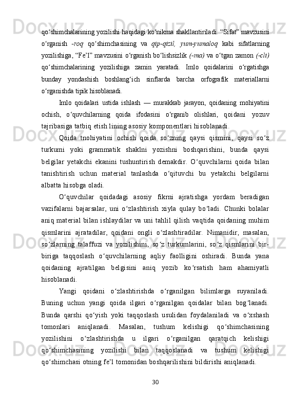 qo shimchalarining yozilishi haqidagi ko nikma shakllantiriladi. “Sifat” mavzusiniʻ ʻ
o rganish
ʻ   -roq   qo shimchasining   va	ʻ   qip-qizil,   yum-yumaloq   kabi   sifatlarning
yozilishiga, “Fe’l” mavzusini  o rganish bo lishsizlik	
ʻ ʻ   (-ma)   va o tgan zamon	ʻ   (-cli)
qo shimchalarining   yozili	
ʻ shiga   zamin   yaratadi.   Imlo   qoidalarini   o rgatishga	ʻ
bunday   yondashish   boshlang ich   sinflarda   barcha   orfografik   materiallarni	
ʻ
o rganishda tipik hisoblanadi.	
ʻ
Imlo   qoidalari   ustida   ishlash   —   murakkab   jarayon,   qoidaning   mohiyatini
ochish,   o quvchilarning   qoida   ifodasini   o rganib   olishlari,  	
ʻ ʻ qoidani   yozuv
tajribasiga tatbiq etish lining asosiy komponentlari hisoblanadi.
Qoida   tnohiyatini   ochish   qoida   so zning   qaysi   qismini,   qaysi   so z	
ʻ ʻ
turkumi   yoki   grammatik   shaklni   yozishni   boshqarishini,   bunda   qaysi
belgilar   yetakchi   ekanini   tushuntirish   demakdir.   O quvchilarni   qoida   bilan	
ʻ
tanishtirish   uchun   material   tanlashda   o qituvchi   bu   yetakchi   belgilarni	
ʻ
albatta hisobga oladi.
O quvchilar   qoidadagi   asosiy   fikrni   ajratishga   yordam   beradigan	
ʻ
vazifalarni   bajarsalar,   uni   o zlashtirish   xiyla   qulay   bo ladi.   Chunki   bolalar	
ʻ ʻ
aniq   material   bilan   ishlaydilar   va   uni   tahlil   qilish   vaqtida   qoidaning   muhim
qismlarini   ajratadilar,   qoidani   ongli   o zlashtiradilar.   Nimanidir,   masalan,	
ʻ
so zlarning   talaffuzi   va   yozilishini,   so z   turkumlarini,   so z   qismlarini   bir-	
ʻ ʻ ʻ
biriga   taqqoslash   o quvchilarning   aqliy   faolligini   oshiradi.   Bunda   yana	
ʻ
qoidaning   ajratilgan   belgisini   aniq   yozib   ko rsatish   ham   ahamiyatli	
ʻ
hisoblanadi. 
Yangi   qoidani   o zlashtirishda   o rganilgan   bilimlarga   suyaniladi.	
ʻ ʻ
Buning   uchun   yangi   qoida   ilgari   o rganilgan   qoidalar   bilan   bog lanadi.	
ʻ ʻ
Bunda   qarshi   qo yish   yoki   taqqoslash   usulidan   foydalaniladi   va   o xshash	
ʻ ʻ
tomonlari   aniqlanadi.   Masalan,   tushum   kelishigi   qo shimchasining	
ʻ
yozilishini   o zlashtirishda   u   ilgari   o rganilgan   qaratqich   kelishigi	
ʻ ʻ
qo shimchasining   yozilishi   bilan   taqqoslanadi   va   tushum   kelishigi	
ʻ
qo shimchasi otning fe’l tomonidan boshqarilishini bildirishi aniqlanadi.
ʻ
30 