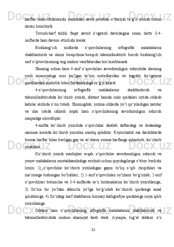 harflar   bilan   ifodalanishi   yuzasidan   savol-javoblar   o tkazish   to g’ri   yozish   uchunʻ ʻ
zamin hozirlaydi.
Tovush-harf   tahlili   faqat   savod   o rgatish   davridagina   emas,   hatto   3-4-	
ʻ
sinflarda ham davom ettirilishi kerak.
Boshlang ich   sinflarda   o quvchilarning   orfografik   malakalarini	
ʻ ʻ
shakllantirish   va   ularni   bosqichma-bosqich   takomillashtirib   borish   boshlang ich	
ʻ
sinf o qituvchisining eng muhim vazifalaridan biri hisoblanadi.	
ʻ
Shuning   uchun   ham   4-sinf   o quvchilari   savodxonligini   oshirishda   ularning	
ʻ
yosh   xususiyatiga   mos   bo lgan   ta’lim   metodlaridan   va   tegishli   ko rgazma	
ʻ ʻ
qurollaridan mohirlik bilan foydalanishga to g ri keladi.	
ʻ ʻ
4-o quvchilarining   orfografik   malakalarini   shakllantirish   va	
ʻ
takomillashtirishda   ko chirib   yozish,   diktant   hamda   imlo   qoidalari   ustida   ishlash	
ʻ
kabilar alohida o rin tutadi. Shuningdek, yozma ishlarda yo l qo yiladigan xatolar	
ʻ ʻ ʻ
va   ular   ustida   ishlash   orqali   ham   o quvchilarning   savodxonligini   oshirish	
ʻ
maqsadga muvofiqdir.
4-sinfda   ko chirib   yozishda   o quvchilar   dastlab   daftardagi   va   doskadagi	
ʻ ʻ
namuna   asosida   ko chirib   yozishni   mashq   qiladilar.   Keyinchalik   esa   darsliklarda
ʻ
bosma harflar bilan berilgan gap va so zlarni yozma harflarga aylantirib, ko chirib	
ʻ ʻ
yozadilar.
Ko chirib   yozish   mashqlari   orqali   o quvchilar   savodxonligini   oshirish   va	
ʻ ʻ
yozuv malakalarini mustahkamlashga erishish uchun quyidagilarga e’tibor berilishi
lozim:   1)_o quvchilar   ko chirib   yoziladigan   gapni   to liq   o qib   chiqishlari   va	
ʻ ʻ ʻ ʻ
ma’nosiga tushungan bo lishlari; 2) 1-sinf o quvchilari so zlarni bo g inlab, 2-sinf	
ʻ ʻ ʻ ʻ ʻ
o quvchilari   butunicha   va   3-4-sinflarda   so z   birikmalarini   ko chirib   yozishlariga;	
ʻ ʻ ʻ
3)   So zni   bir   yo ldan   ikkinchi   yo lga   bo g inlab   ko chirish   qoidasiga   amal	
ʻ ʻ ʻ ʻ ʻ ʻ
qilishlariga; 4) So zdagi harf shakllarini buzmay kalligrafiya qoidalarga rioya qilib	
ʻ
yozishlariga.
Diktant   ham   o quvchilarning   orfografik   malakalarini   shakllantirish   va	
ʻ
takomillashtirishda   muhim   ahamiyat   kasb   etadi.   Ayniqsa,   lug at   diktant,   o z	
ʻ ʻ
32