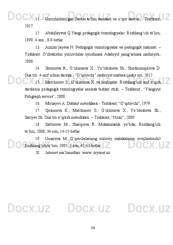 11. Uzviylashtirilgan Davlat ta’lim standarti va o quv dasturi, - Toshkent,ʻ
2017.
12. Abdullayeva Q.Yangi pedagogik texnologiyalar. Boshlang ich ta’lim,	
ʻ
1999, 4-son , 8-9-betlar.
13. Azizxo jayeva N. Pedogogik texnologiyalar va pedogogik mahorat. –	
ʻ
Toshkent:   O zbekiston   yozuvchilar   uyushmasi   Adabiyot   jamg armasi   nashriyoti,	
ʻ ʻ
2006.
14. Ikromova   R.,   G ulomova   X.,   Yo ldosheva   Sh.,   Shodmonqulova   D.	
ʻ ʻ
Ona tili. 4-sinf uchun darslik.- “O qituvchi” nashriyot-matbaa ijodiy uyi, 2012. 	
ʻ
15. Matchonov  S., G ulomova X. va boshqalar.  Boshlang ich sinf  o qish	
ʻ ʻ ʻ
darslarini   pedagogik   texnologiyalar   asosida   tashkil   etish.   –   Toshkent:,   “Yangiyul
Poligraph servise”, 2008. 
16. Mirzayev A. Diktant metodikasi.- Toshkent, “O qituvchi”, 1979.	
ʻ
17. Qosimova   K.,   Matchonov   S.,   G ulomova   X.,   Yo ldosheva   Sh.,	
ʻ ʻ
Sariyev Sh. Ona tili o qitish metodikasi. – Toshkent, “Nosir”, 2009.	
ʻ
18. Sattorova   M.,   Sharipova   R.   Mukammalik   yo lida,   Boshlang ich	
ʻ ʻ
ta’lim, 2008, 34-son, 14-15-betlar.
19. Umarova   M.   O quvchilarning   imloviy   malakalarini   rivojlantirish//	
ʻ
Boshlang ich ta’lim, 2005, 3-son, 42-43-betlar.	
ʻ
20. Internet ma’lumotlari: www. ziyonet.uz                    
34 