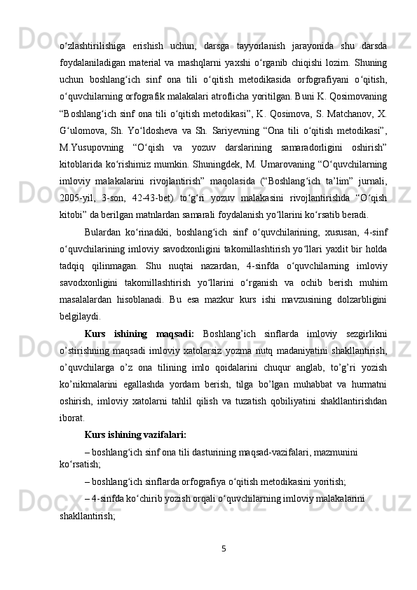 o zlashtirilishiga   erishish   uchun,   darsga   tayyorlanish   jarayonida   shu   darsdaʻ
foydalaniladigan   material   va   mashqlarni   yaxshi   o rganib   chiqishi   lozim.   Shuning	
ʻ
uchun   boshlang ich   sinf   ona   tili   o qitish   metodikasida   orfografiyani   o qitish,	
ʻ ʻ ʻ
o quvchilarning orfografik malakalari atroflicha yoritilgan. Buni K. Qosimovaning	
ʻ
“Boshlang ich   sinf   ona  tili  o qitish  metodikasi”,   K.  Qosimova,   S.  Matchanov,  X.	
ʻ ʻ
G ulomova,   Sh.   Yo ldosheva   va   Sh.   Sariyevning   “Ona   tili   o qitish   metodikasi”,	
ʻ ʻ ʻ
M.Yusupovning   “O qish   va   yozuv   darslarining   samaradorligini   oshirish”	
ʻ
kitoblarida   ko rishimiz   mumkin.  Shuningdek,   M.   Umarovaning   “O quvchilarning	
ʻ ʻ
imloviy   malakalarini   rivojlantirish”   maqolasida   (“Boshlang ich   ta’lim”   jurnali,	
ʻ
2005-yil,   3-son,   42-43-bet)   to g ri   yozuv   malakasini   rivojlantirishda   “O qish	
ʻ ʻ ʻ
kitobi” da berilgan matnlardan samarali foydalanish yo llarini ko rsatib beradi.	
ʻ ʻ
Bulardan   ko rinadiki,   boshlang ich   sinf   o quvchilarining,   xususan,   4-sinf	
ʻ ʻ ʻ
o quvchilarining  	
ʻ imloviy savodxonligini  takomillashtirish yo llari	ʻ   yaxlit bir  holda
tadqiq   qilinmagan.   Shu   nuqtai   nazardan,   4-sinfda   o quvchilarning  	
ʻ imloviy
savodxonligini   takomillashtirish   yo llarini  	
ʻ o rganish   va   ochib   berish   muhim	ʻ
masalalardan   hisoblanadi.   Bu   esa   mazkur   kurs   ishi   mavzusining   dolzarbligini
belgilaydi. 
Kurs   ishining   maqsadi:   Boshlang’ich   sinflarda   imloviy   sezgirlikni
o’stirishning   maqsadi   imloviy   xatolarsiz   yozma   nutq   madaniyatini   shakllantirish,
o’quvchilarga   o’z   ona   tilining   imlo   qoidalarini   chuqur   anglab,   to’g’ri   yozish
ko’nikmalarini   egallashda   yordam   berish,   tilga   bo’lgan   muhabbat   va   hurmatni
oshirish,   imloviy   xatolarni   tahlil   qilish   va   tuzatish   qobiliyatini   shakllantirishdan
iborat. 
Kurs ishining vazifalari:
–  boshlang ich sinf ona tili dasturining maqsad-vazifalari, mazmunini 	
ʻ
ko rsatish;	
ʻ
–  boshlang ich sinflarda orfografiya o qitish metodikasini yoritish;	
ʻ ʻ
–  4-sinfda ko chirib yozish orqali o quvchilarning imloviy malakalarini	
ʻ ʻ
shakllantirish;
5 