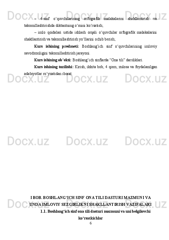 –   4-sinf   o quvchilarining   orfografik   malakalarini   shakllantirish   vaʻ
takomillashtirishda diktantning o rnini ko rsatish;	
ʻ ʻ
–   imlo   qoidalari   ustida   ishlash   orqali   o quvchilar   orfografik   malakalarini	
ʻ
shakllantirish va takomillashtirish yo llarini ochib berish;	
ʻ
Kurs   ishining   predmeti :   Boshlang’ich   sinf   o quvchilarining   imloviy	
ʻ
savodxonligini takomillashtirish jarayoni.
Kurs ishining  ob’ekti:  Boshlang’ich sinflarda “Ona tili” darsliklari.
Kurs ishining tuzilishi :   Kirish,   ikkita   bob, 4 qism, xulosa va foydalanilgan
adabiyotlar ro yxatidan 	
ʻ iborat . 
I BOB.  BOSHLANG ICH SINF ONA TILI DASTURI MAZMUNI VA	
ʻ
UNDA IMLOVIY  SEZGIRLIK NI SHAKLLANTIRISH VAZIFALARI
1.1. Boshlang ich sinf ona tili dasturi mazmuni va uni belgilovchi
ʻ
ko rsatkichlar	
ʻ
6 