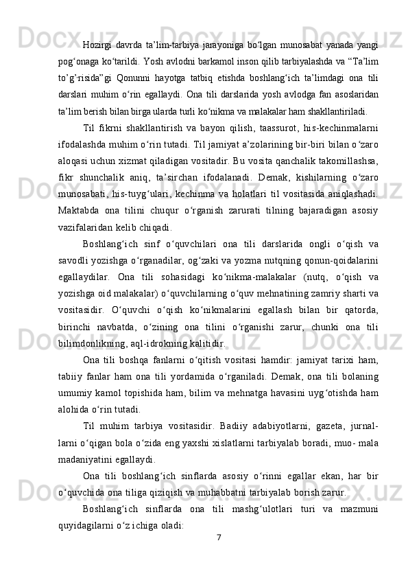 Hozirgi   davrda   ta’lim-tarbiya   jarayoniga   bo lgan   munosabat   yanada   yangiʻ
pog onaga ko tarildi. Yosh avlodni barkamol inson qilib tarbiyalashda va “Ta’lim	
ʻ ʻ
to’g’ ,
risida”gi   Qonunni   hayotga   tatbiq   etishda   boshlang ich   ta’limdagi   ona   tili	
ʻ
darslari   muhim   o rin   egallaydi.   Ona   tili   darslarida   yosh   avlodga   fan   asoslaridan	
ʻ
ta’lim berish bilan birga ularda turli ko nikma va malakalar ham shakllantiriladi.	
ʻ
Til   fikrni   shakllantirish   va   bayon   qilish,   taassurot,   his-kechinmalarni
ifodalashda muhim o rin tutadi. Til jamiyat a’zolarining bir-biri bilan o zaro	
ʻ ʻ
aloqasi uchun xizmat qiladigan vositadir. Bu vosita qanchalik takomillashsa,
fikr   shunchalik   aniq,   ta’sirchan   ifodalanadi.   Demak,   kishilarning   o zaro	
ʻ
munosabati,   his-tuyg ulari,   kechinma   va   holatlari   til   vositasida   aniqlashadi.	
ʻ
Maktabda   ona   tilini   chuqur   o rganish   zarurati   tilning   bajaradigan   asosiy	
ʻ
vazifalaridan kelib chiqadi.
Boshlang ich   sinf   o quvchilari   ona   tili   darslarida   ongli   o qish   va	
ʻ ʻ ʻ
savodli yozishga o rganadilar, og zaki va yozma nutqning qonun-qoidalarini	
ʻ ʻ
egallaydilar.   Ona   tili   sohasidagi   ko nikma-malakalar   (nutq,   o qish   va	
ʻ ʻ
yozishga oid malakalar) o quvchilarning o quv mehnatining zamriy sharti va	
ʻ ʻ
vositasidir.   O quvchi   o qish   ko nikmalarini   egallash   bilan   bir   qatorda,	
ʻ ʻ ʻ
birinchi   navbatda,   o zining   ona   tilini   o rganishi   zarur,   chunki   ona   tili	
ʻ ʻ
bilimdonlikning, aql-idrokning kalitidir.
Ona   tili   boshqa   fanlarni   o qitish   vositasi   hamdir:   jamiyat   tarixi   ham,	
ʻ
tabiiy   fanlar   ham   ona   tili   yordamida   o rganiladi.   Demak,   ona   tili   bolaning	
ʻ
umumiy   kamol   topishida   ham,   bilim   va   mehnatga   havasini   uyg otishda   ham	
ʻ
alohida o rin tutadi.	
ʻ
Til   muhim   tarbiya   vositasidir.   Badiiy   adabiyotlarni,   gazeta,   jurnal-
larni o qigan bola o zida eng yaxshi xislatlarni tarbiyalab boradi, muo- mala	
ʻ ʻ
madaniyatini egallaydi.
Ona   tili   boshlang ich   sinflarda   asosiy   o rinni   egallar   ekan,   har   bir	
ʻ ʻ
o quvchida ona tiliga qiziqish va muhabbatni tarbiyalab borish zarur.	
ʻ
Boshlang ich   sinflarda   ona   tili   mashg ulotlari   turi   va   mazmuni	
ʻ ʻ
quyidagilarni o z ichiga oladi:
ʻ
7 