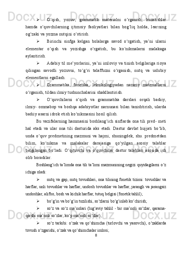  O qish,   yozuv,   grammatik   materialni   o rganish,   kuzatishlarʻ ʻ
hamda   o quvchilarning   ijtimoiy   faoliyatlari   bilan   bog liq   holda,   lear	
ʻ ʻ ning
og zaki va yozma nutqini o stirish.	
ʻ ʻ
 Birinchi   sinfga   kelgan   bolalarga   savod   o rgatish,   ya’ni   ularni	
ʻ
elementar   o qish   va   yozishga   o rgatish,   bu   ko nikmalarni   malakaga	
ʻ ʻ ʻ
aylantirish.
 Adabiy   til   me’yorlarini,   ya’ni   imloviy   va   tinish   belgilariga   rioya
qilingan   savodli   yozuvni,   to g ri   talaffuzni   o rganish,   nutq   va   uslubiy	
ʻ ʻ ʻ
elementlarni egallash.
 Grammatika,   fonetika,   leksikologiyadan   nazariy   materiallarni
o rganish, tildan ilmiy tushunchalarini shakllantirish.	
ʻ
 O quvchilarni   o qish   va   grammatika   darslari   orqali   badiiy,	
ʻ ʻ
ilmiy-   ommabop   va   boshqa   adabiyotlar   narnunasi   bilan   tanishtirish,   ularda
badiiy asarni idrok etish ko nikmasini hosil qilish.	
ʻ
Bu   vazifalarning   hammasini   boshlang ich   sinflarda   ona   tili   pred-   meti	
ʻ
hal   etadi   va   ular   ona   tili   dasturida   aks   etadi.   Dastur   davlat   hujjati   bo lib,	
ʻ
unda   o quv   predmetining   mazmuni   va   hajmi,   shuningdek,   shu.   predmetdan	
ʻ
bilim,   ko nikma   va   malakalar   darajasiga   qo yilgan   asosiy   talablar	
ʻ ʻ
belgilangan   bo ladi.   O qituvchi   va   o quvchilar   dastur   talablari   asosida   ish	
ʻ ʻ ʻ
olib boradilar.
Boshlang ich ta’limda ona tili ta’limi mazmunining negizi quyidagilarni o z
ʻ ʻ
ichiga oladi:
 nutq va gap, nutq tovushlari, ona tilining fonetik tizimi: tovushlar  va
harflar, unli tovushlar va harflar, undosh tovushlar va harflar, jarangli va jarangsiz
undoshlar, alifbo, bosh va kichik harflar, tutuq belgisi (fonetik tahlil);
 bo g in va bo g in tuzilishi, so zlarni bo g inlab ko chirish;
ʻ ʻ ʻ ʻ ʻ ʻ ʻ ʻ
 so z   va   so z   ma’nolari   (lug aviy   tahlil   -   bir   ma’noli   so zlar,   qarama-
ʻ ʻ ʻ ʻ
qarshi ma’noli so zlar, ko p ma’noli so zlar);	
ʻ ʻ ʻ
 so z tarkibi: o zak va qo shimcha (turlovchi va yasovchi), o zaklarda	
ʻ ʻ ʻ ʻ
tovush o zgarishi, o zak va qo shimchalar imlosi;	
ʻ ʻ ʻ
8 