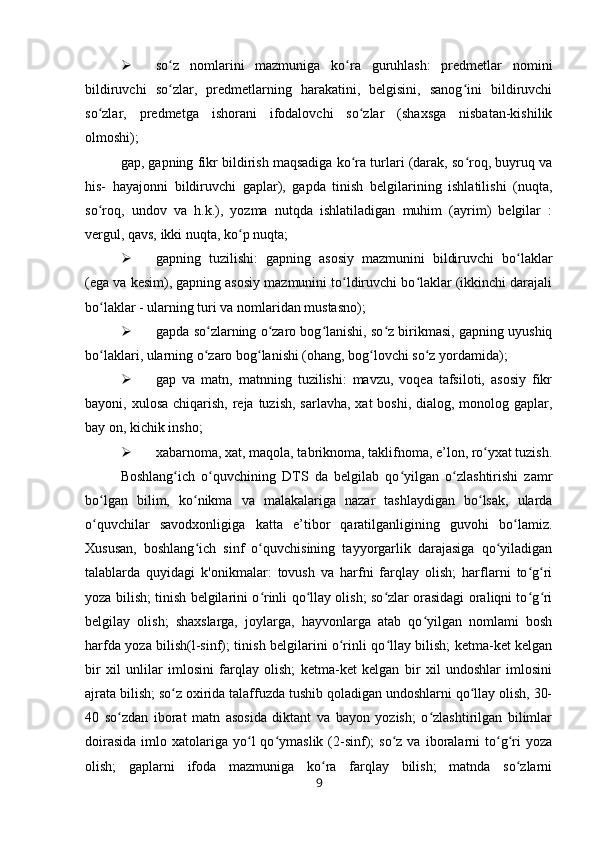  so z   nomlarini   mazmuniga   ko ra   guruhlash:   predmetlar   nominiʻ ʻ
bildiruvchi   so zlar,   predmetlarning   harakatini,   belgisini,   sanog ini   bildiruvchi
ʻ ʻ
so zlar,   predmetga   ishorani   ifodalovchi   so zlar   (shaxsga   nisbatan-kishilik	
ʻ ʻ
olmoshi);
gap, gapning fikr bildirish maqsadiga ko ra turlari (darak, so roq, buyruq va	
ʻ ʻ
his-   hayajonni   bildiruvchi   gaplar),   gapda   tinish   belgilarining   ishlatilishi   (nuqta,
so roq,   undov   va   h.k.),   yozma   nutqda   ishlatiladigan   muhim   (ayrim)   belgilar   :	
ʻ
vergul, qavs, ikki nuqta, ko p nuqta;	
ʻ
 gapning   tuzilishi:   gapning   asosiy   mazmunini   bildiruvchi   bo laklar	
ʻ
(ega va kesim), gapning asosiy mazmunini to ldiruvchi bo laklar (ikkinchi darajali	
ʻ ʻ
bo laklar - ularning turi va nomlaridan mustasno);	
ʻ
 gapda so zlarning o zaro bog lanishi, so z birikmasi, gapning uyushiq	
ʻ ʻ ʻ ʻ
bo laklari, ularning o zaro bog lanishi (ohang, bog lovchi so z yordamida);	
ʻ ʻ ʻ ʻ ʻ
 gap   va   matn,   matnning   tuzilishi:   mavzu,   voqea   tafsiloti,   asosiy   fikr
bayoni, xulosa chiqarish,  reja  tuzish,  sarlavha,  xat  boshi, dialog, monolog gaplar,
bay on, kichik insho;
 xabarnoma, xat, maqola, tabriknoma, taklifnoma, e’lon, ro yxat tuzish.	
ʻ
Boshlang ich   o quvchining   DTS   da   belgilab   qo yilgan   o zlashtirishi   zamr	
ʻ ʻ ʻ ʻ
bo lgan   bilim,   ko nikma   va   malakalariga   nazar   tashlaydigan   bo lsak,   ularda	
ʻ ʻ ʻ
o quvchilar   savodxonligiga   katta   e’tibor   qaratilganligining   guvohi   bo lamiz.
ʻ ʻ
Xususan,   boshlang ich   sinf   o quvchisining   tayyorgarlik   darajasiga   qo yiladigan	
ʻ ʻ ʻ
talablarda   quyidagi   k'onikmalar:   tovush   va   harfni   farqlay   olish;   harflarni   to g ri	
ʻ ʻ
yoza bilish; tinish belgilarini o rinli qo llay olish; so zlar orasidagi oraliqni to g ri	
ʻ ʻ ʻ ʻ ʻ
belgilay   olish;   shaxslarga,   joylarga,   hayvonlarga   atab   qo yilgan   nomlami   bosh	
ʻ
harfda yoza bilish(l-sinf); tinish belgilarini o rinli qo llay bilish; ketma-ket kelgan	
ʻ ʻ
bir   xil   unlilar   imlosini   farqlay   olish;   ketma-ket   kelgan   bir   xil   undoshlar   imlosini
ajrata bilish; so z oxirida talaffuzda tushib qoladigan undoshlarni qo llay olish, 30-	
ʻ ʻ
40   so zdan   iborat   matn   asosida   diktant   va   bayon   yozish;   o zlashtirilgan   bilimlar	
ʻ ʻ
doirasida  imlo  xatolariga   yo l  qo ymaslik  (2-sinf);   so z  va  iboralarni  to g ri  yoza	
ʻ ʻ ʻ ʻ ʻ
olish;   gaplarni   ifoda   mazmuniga   ko ra   farqlay   bilish;   matnda   so zlarni	
ʻ ʻ
9 